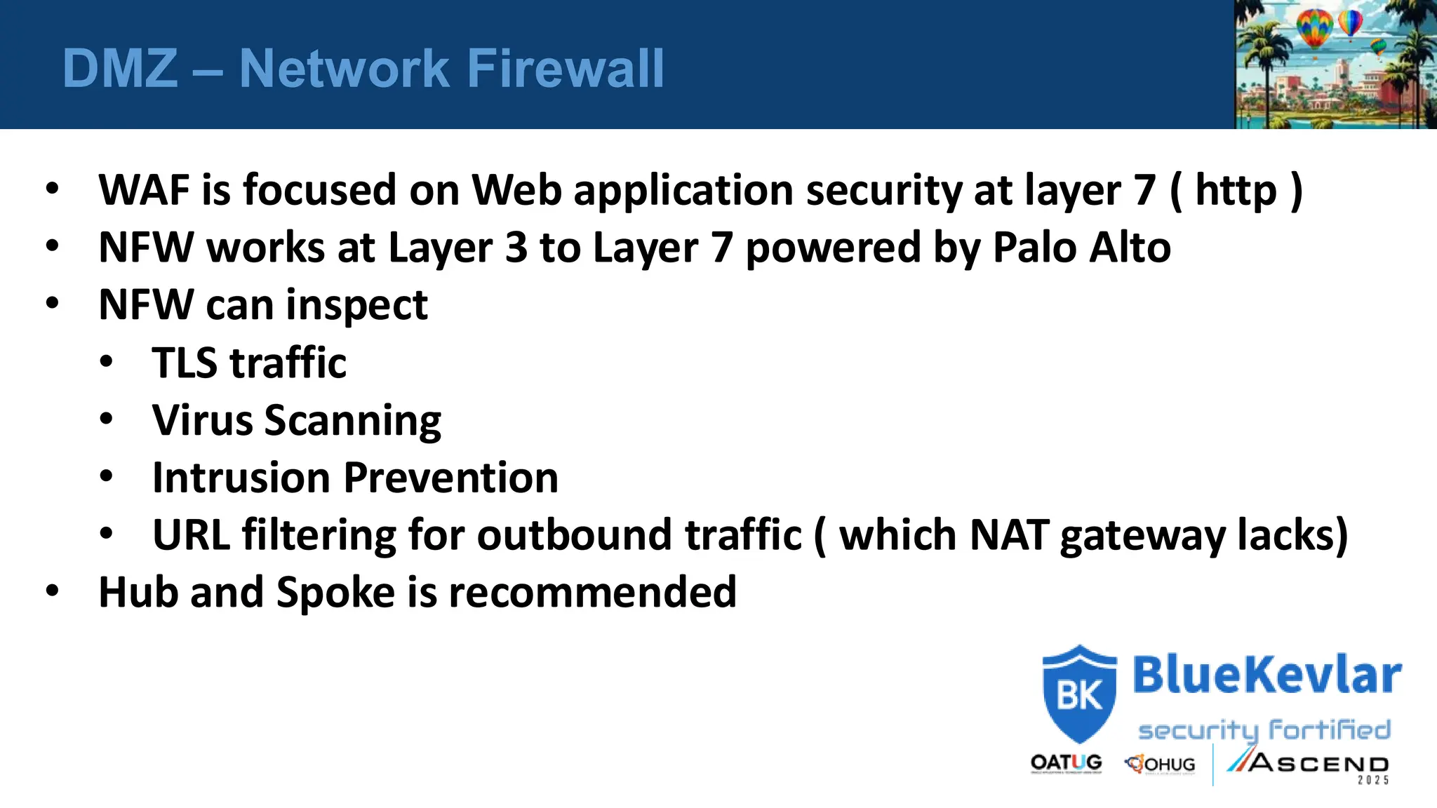 DMZ – Network Firewall
• WAF is focused on Web application security at layer 7 ( http )
• NFW works at Layer 3 to Layer 7 powered by Palo Alto
• NFW can inspect
• TLS traffic
• Virus Scanning
• Intrusion Prevention
• URL filtering for outbound traffic ( which NAT gateway lacks)
• Hub and Spoke is recommended
 