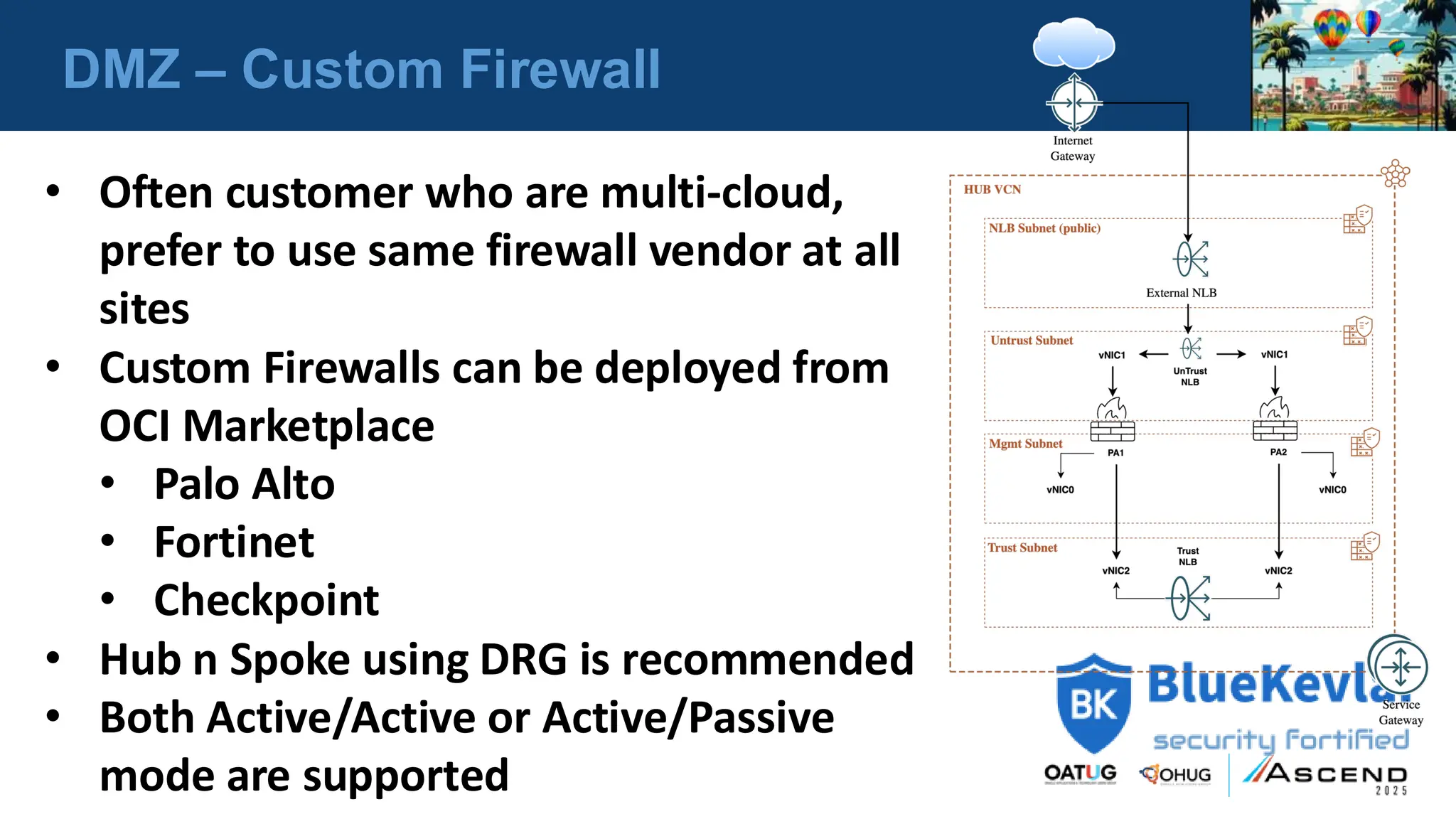 DMZ – Custom Firewall
• Often customer who are multi-cloud,
prefer to use same firewall vendor at all
sites
• Custom Firewalls can be deployed from
OCI Marketplace
• Palo Alto
• Fortinet
• Checkpoint
• Hub n Spoke using DRG is recommended
• Both Active/Active or Active/Passive
mode are supported
 