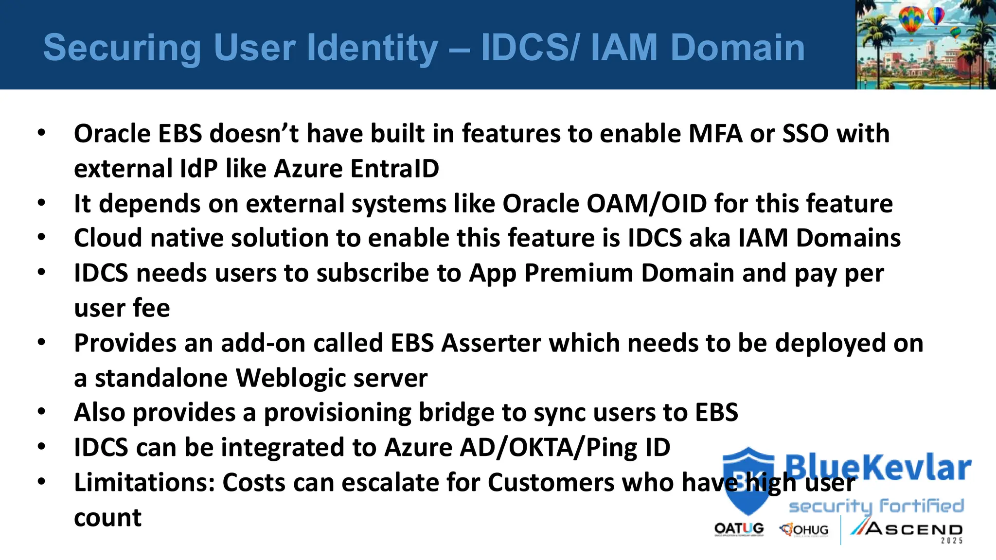 Securing User Identity – IDCS/ IAM Domain
• Oracle EBS doesn’t have built in features to enable MFA or SSO with
external IdP like Azure EntraID
• It depends on external systems like Oracle OAM/OID for this feature
• Cloud native solution to enable this feature is IDCS aka IAM Domains
• IDCS needs users to subscribe to App Premium Domain and pay per
user fee
• Provides an add-on called EBS Asserter which needs to be deployed on
a standalone Weblogic server
• Also provides a provisioning bridge to sync users to EBS
• IDCS can be integrated to Azure AD/OKTA/Ping ID
• Limitations: Costs can escalate for Customers who have high user
count
 