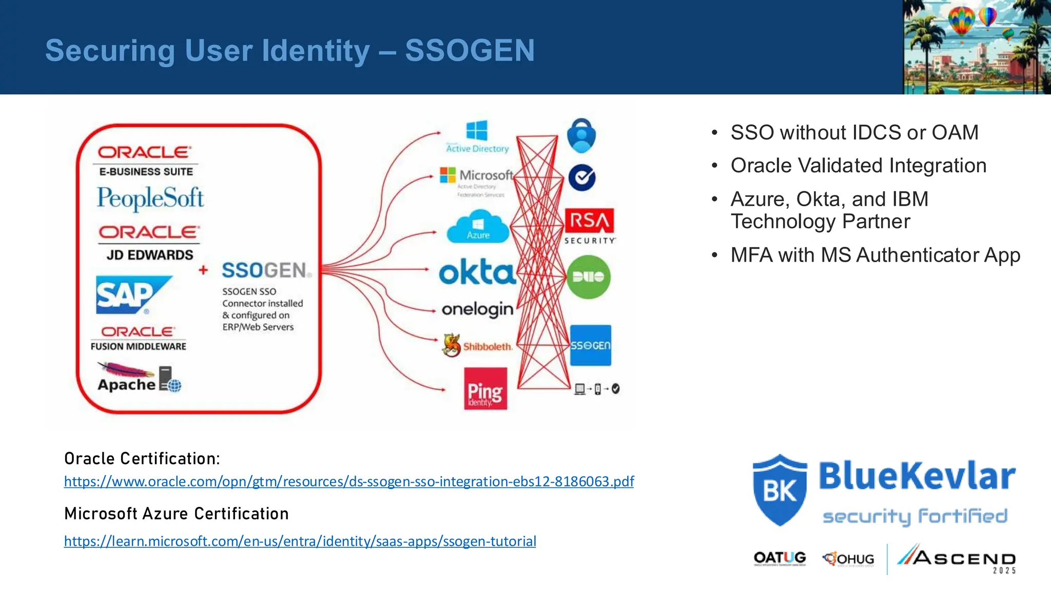 Securing User Identity – SSOGEN
• SSO without IDCS or OAM
• Oracle Validated Integration
• Azure, Okta, and IBM
Technology Partner
• MFA with MS Authenticator App
Oracle Certification:
https://www.oracle.com/opn/gtm/resources/ds-ssogen-sso-integration-ebs12-8186063.pdf
Microsoft Azure Certification
https://learn.microsoft.com/en-us/entra/identity/saas-apps/ssogen-tutorial
 