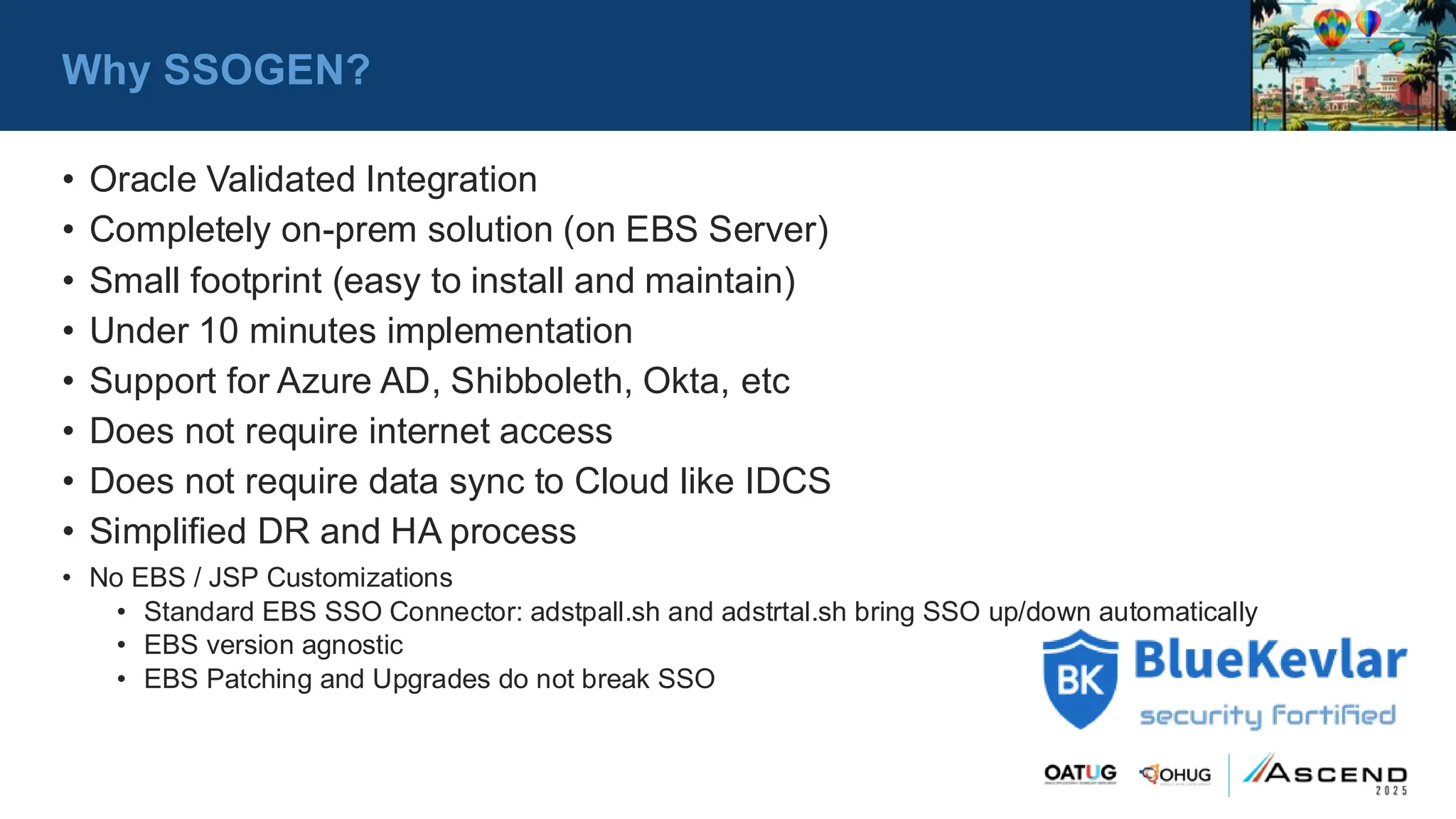 Why SSOGEN?
• Oracle Validated Integration
• Completely on-prem solution (on EBS Server)
• Small footprint (easy to install and maintain)
• Under 10 minutes implementation
• Support for Azure AD, Shibboleth, Okta, etc
• Does not require internet access
• Does not require data sync to Cloud like IDCS
• Simplified DR and HA process
• No EBS / JSP Customizations
• Standard EBS SSO Connector: adstpall.sh and adstrtal.sh bring SSO up/down automatically
• EBS version agnostic
• EBS Patching and Upgrades do not break SSO
 