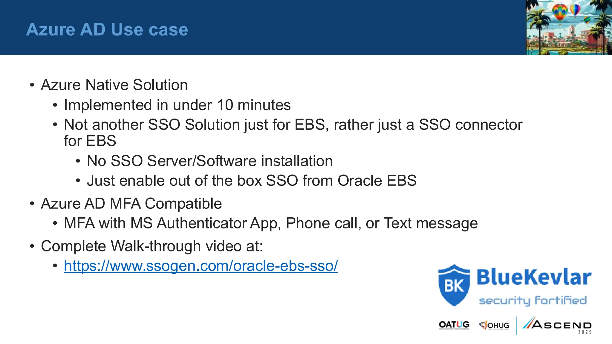 • Azure Native Solution
• Implemented in under 10 minutes
• Not another SSO Solution just for EBS, rather just a SSO connector
for EBS
• No SSO Server/Software installation
• Just enable out of the box SSO from Oracle EBS
• Azure AD MFA Compatible
• MFA with MS Authenticator App, Phone call, or Text message
• Complete Walk-through video at:
• https://www.ssogen.com/oracle-ebs-sso/
Azure AD Use case
 