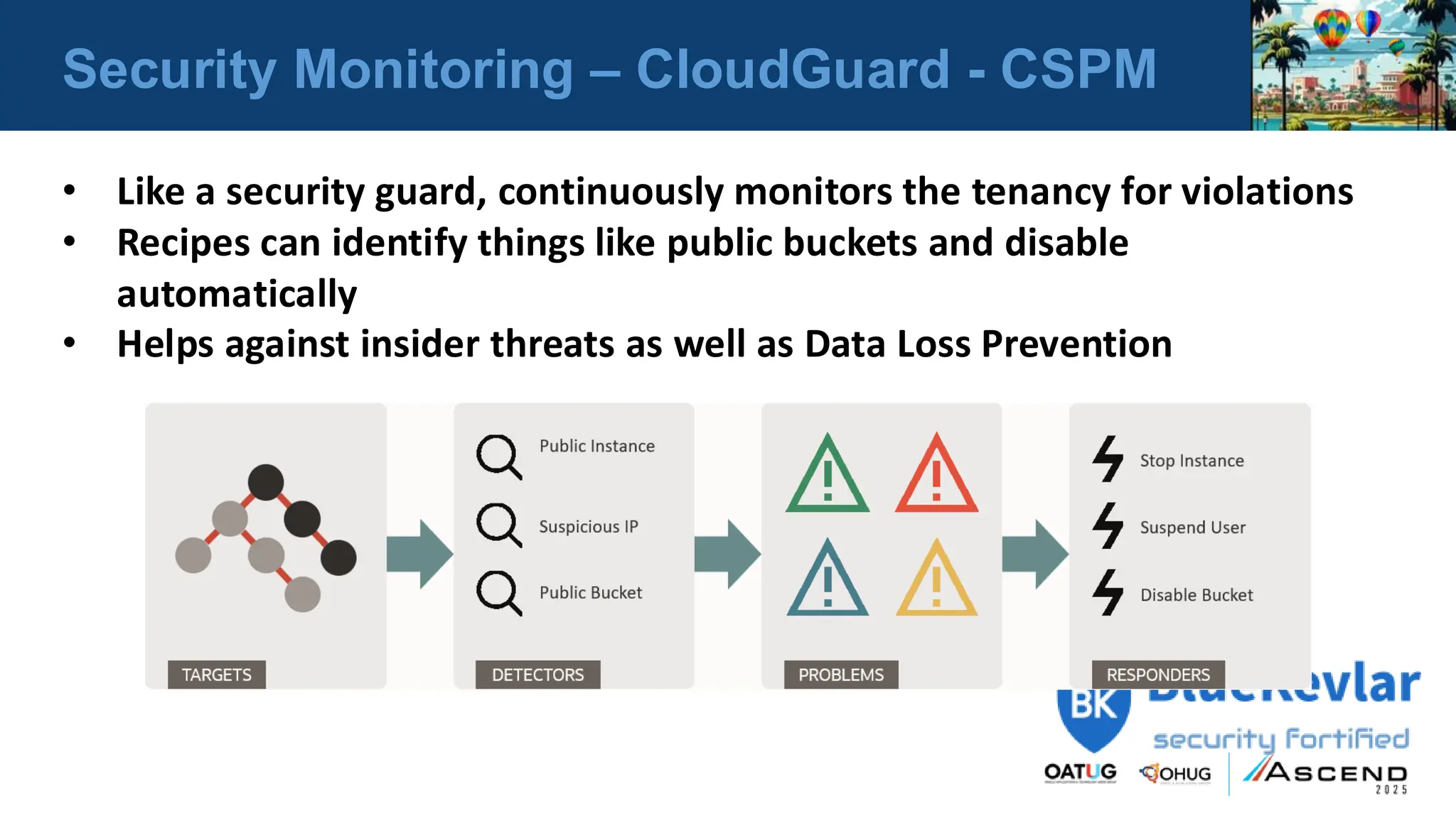 Security Monitoring – CloudGuard - CSPM
• Like a security guard, continuously monitors the tenancy for violations
• Recipes can identify things like public buckets and disable
automatically
• Helps against insider threats as well as Data Loss Prevention
 