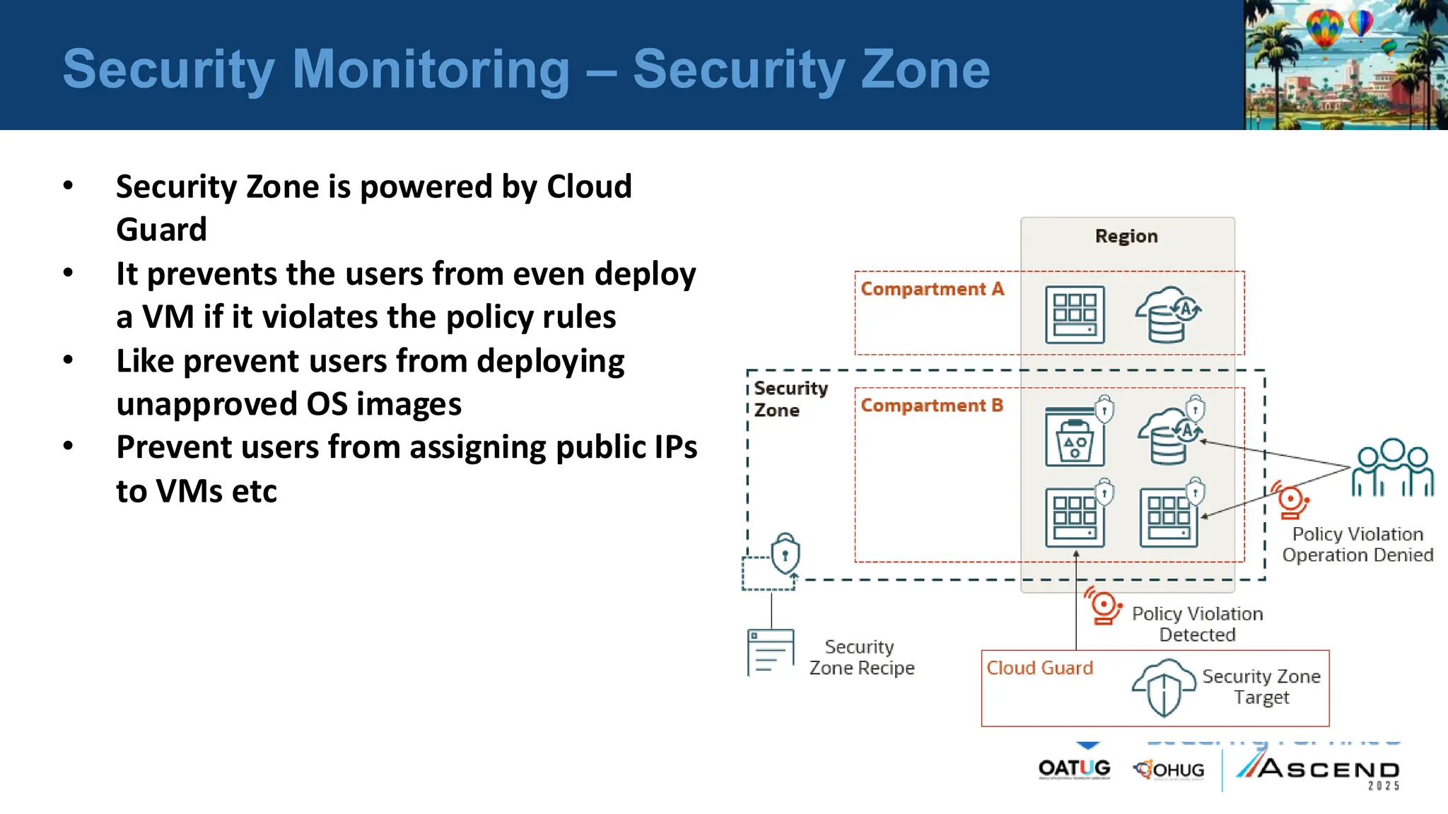 Security Monitoring – Security Zone
• Security Zone is powered by Cloud
Guard
• It prevents the users from even deploy
a VM if it violates the policy rules
• Like prevent users from deploying
unapproved OS images
• Prevent users from assigning public IPs
to VMs etc
 