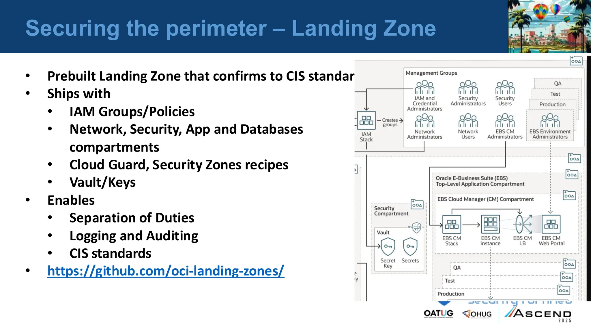 Securing the perimeter – Landing Zone
• Prebuilt Landing Zone that confirms to CIS standards
• Ships with
• IAM Groups/Policies
• Network, Security, App and Databases
compartments
• Cloud Guard, Security Zones recipes
• Vault/Keys
• Enables
• Separation of Duties
• Logging and Auditing
• CIS standards
• https://github.com/oci-landing-zones/
 