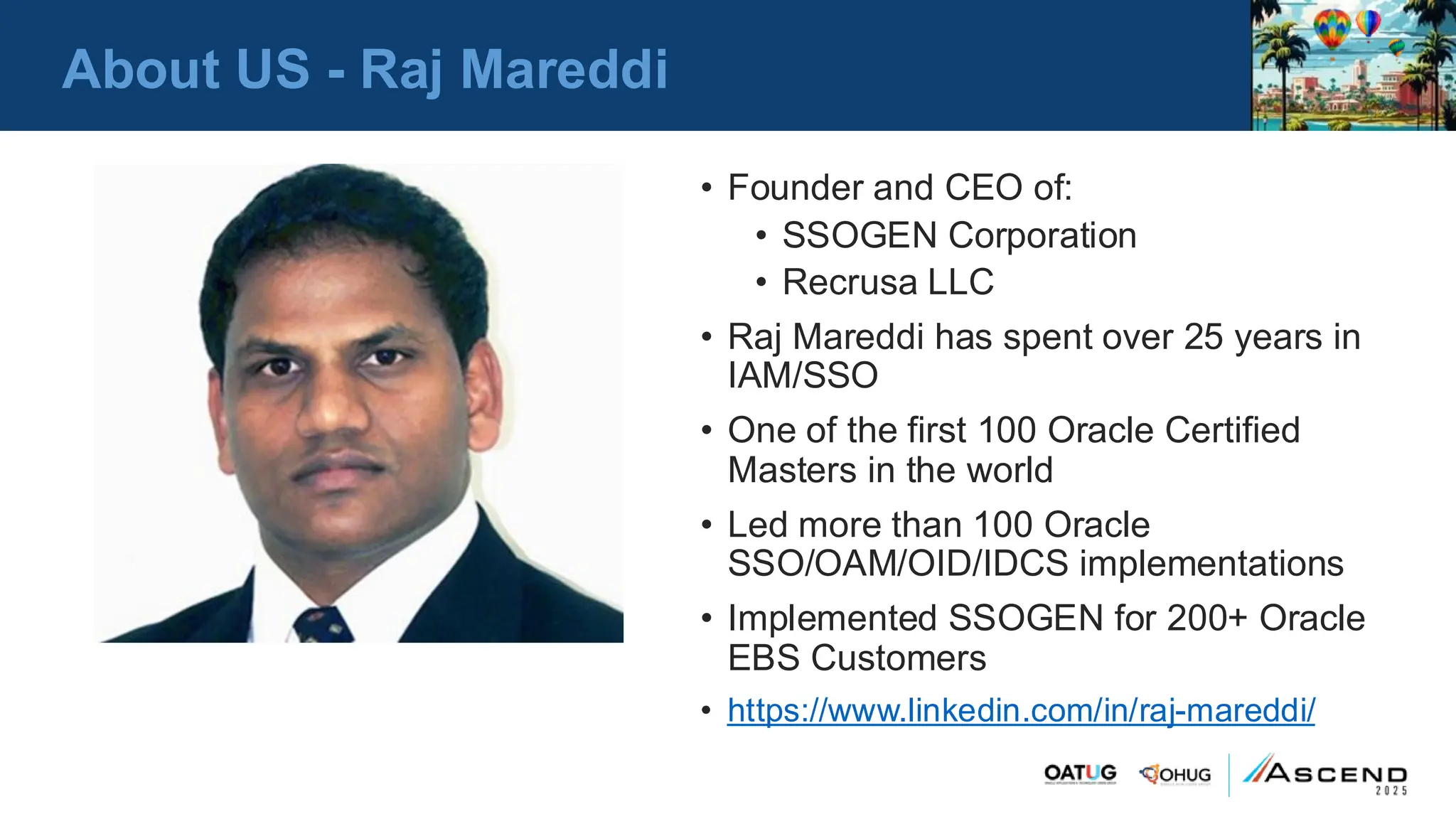 About US - Raj Mareddi
• Founder and CEO of:
• SSOGEN Corporation
• Recrusa LLC
• Raj Mareddi has spent over 25 years in
IAM/SSO
• One of the first 100 Oracle Certified
Masters in the world
• Led more than 100 Oracle
SSO/OAM/OID/IDCS implementations
• Implemented SSOGEN for 200+ Oracle
EBS Customers
• https://www.linkedin.com/in/raj-mareddi/
 