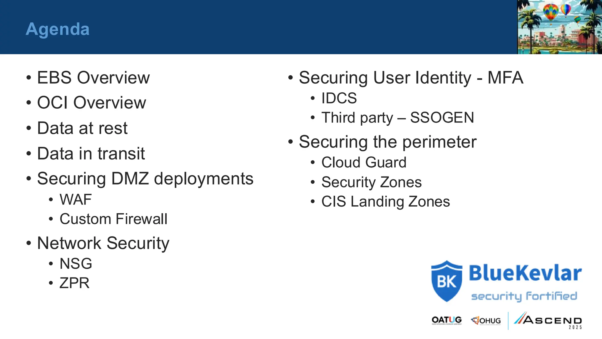 Agenda
• EBS Overview
• OCI Overview
• Data at rest
• Data in transit
• Securing DMZ deployments
• WAF
• Custom Firewall
• Network Security
• NSG
• ZPR
• Securing User Identity - MFA
• IDCS
• Third party – SSOGEN
• Securing the perimeter
• Cloud Guard
• Security Zones
• CIS Landing Zones
 