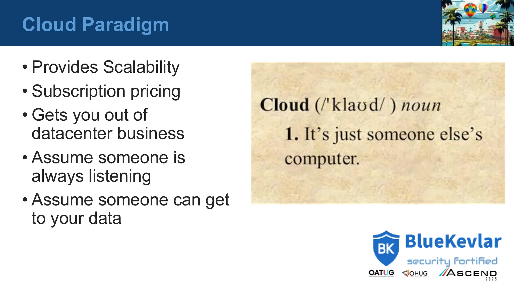 Cloud Paradigm
• Provides Scalability
• Subscription pricing
• Gets you out of
datacenter business
• Assume someone is
always listening
• Assume someone can get
to your data
 