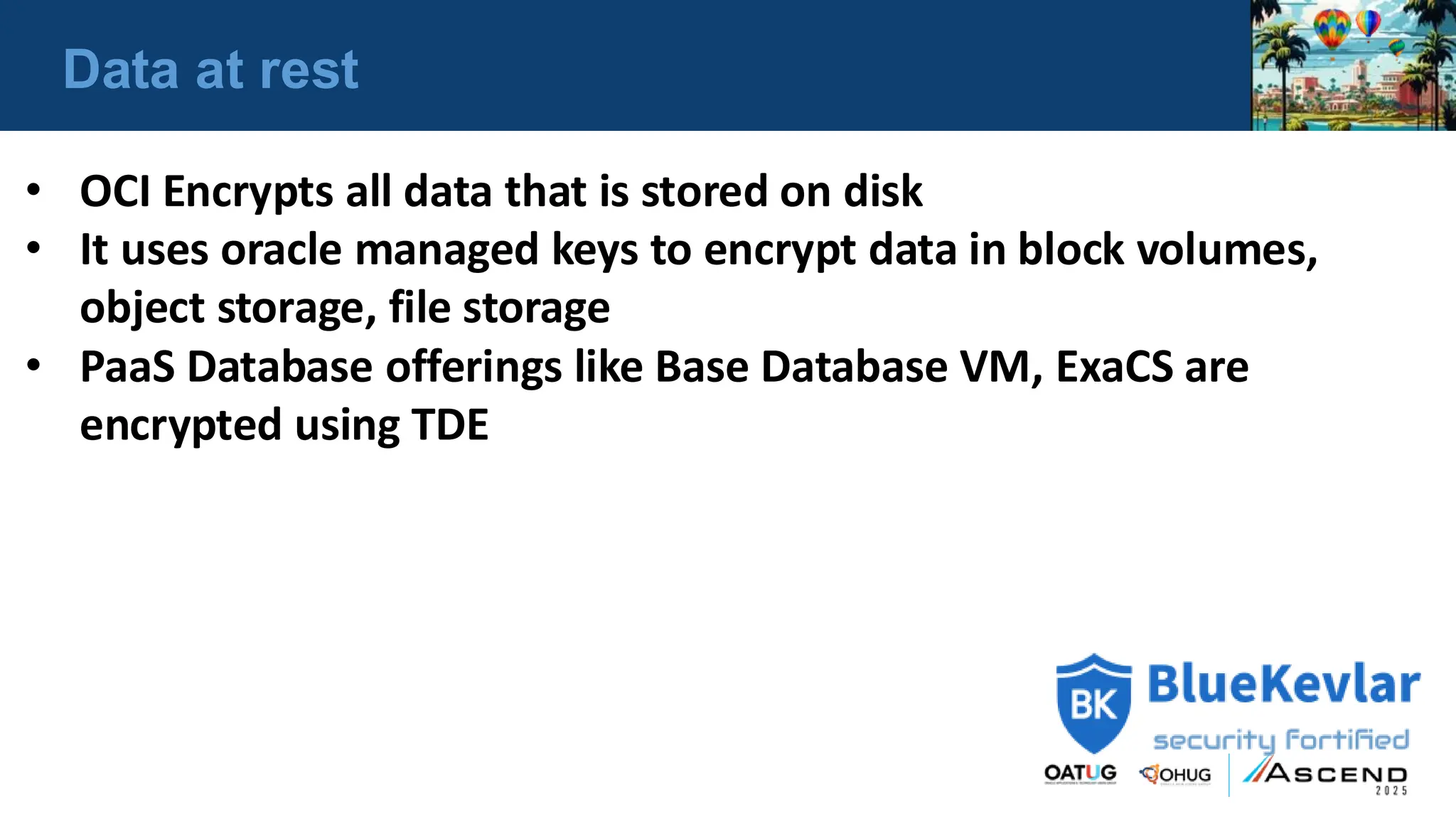 Data at rest
• OCI Encrypts all data that is stored on disk
• It uses oracle managed keys to encrypt data in block volumes,
object storage, file storage
• PaaS Database offerings like Base Database VM, ExaCS are
encrypted using TDE
 