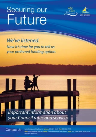 We’ve listened.
Now it’s time for you to tell us
your preferred funding option.




 Important information about
 your Council rates and services.

Contact Us   Lake Macquarie City Council phone: 02 4921 0333 fax: 02 4958 7257
             web: www.lakemac.com.au email: council@lakemac.nsw.gov.au post: Box 1906 HRMC NSW 2310
             Designed by Lakemac Print.
 