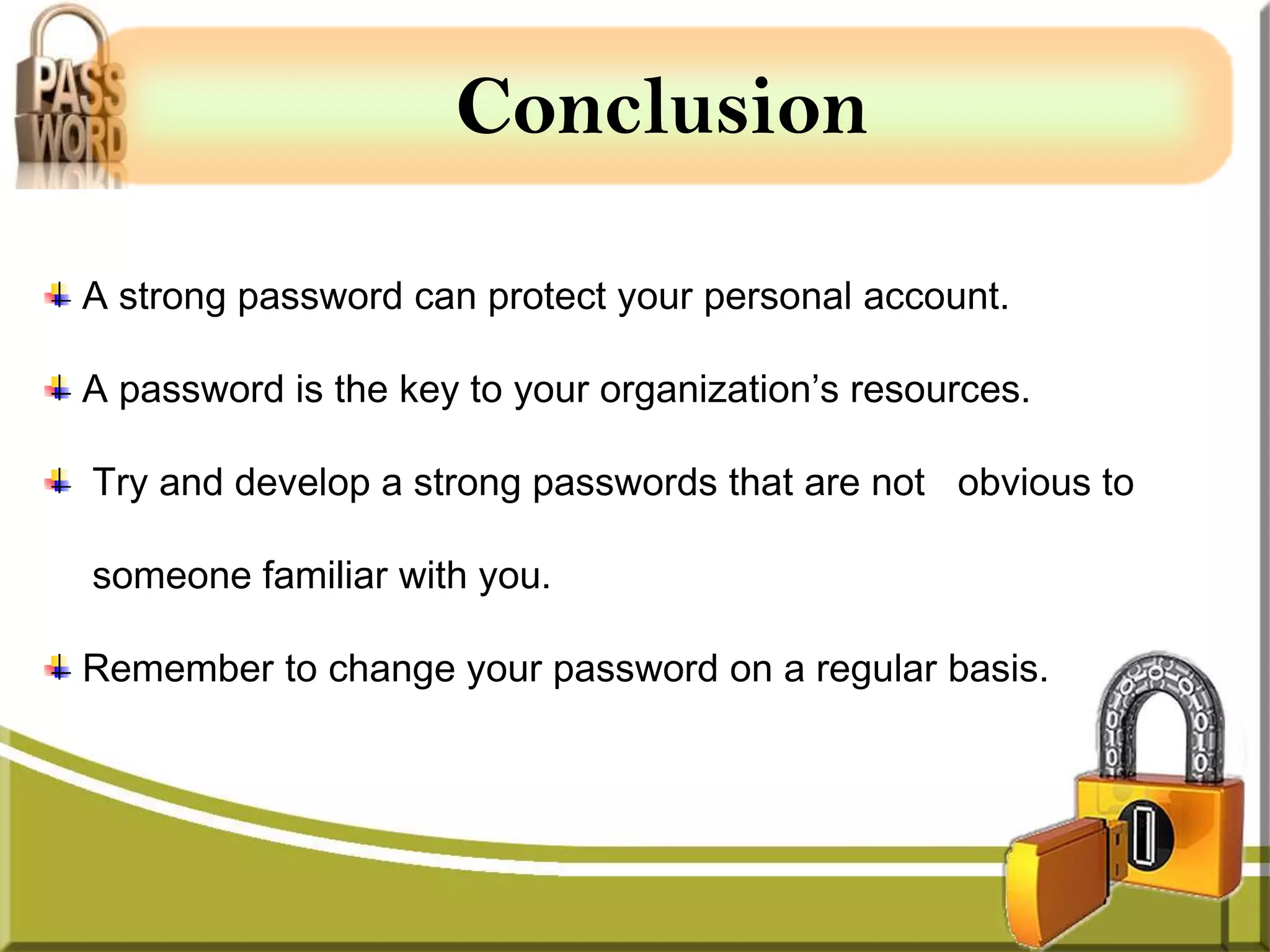 Conclusion

A strong password can protect your personal account.

A password is the key to your organization’s resources.

Try and develop a strong passwords that are not obvious to

someone familiar with you.

Remember to change your password on a regular basis.
 