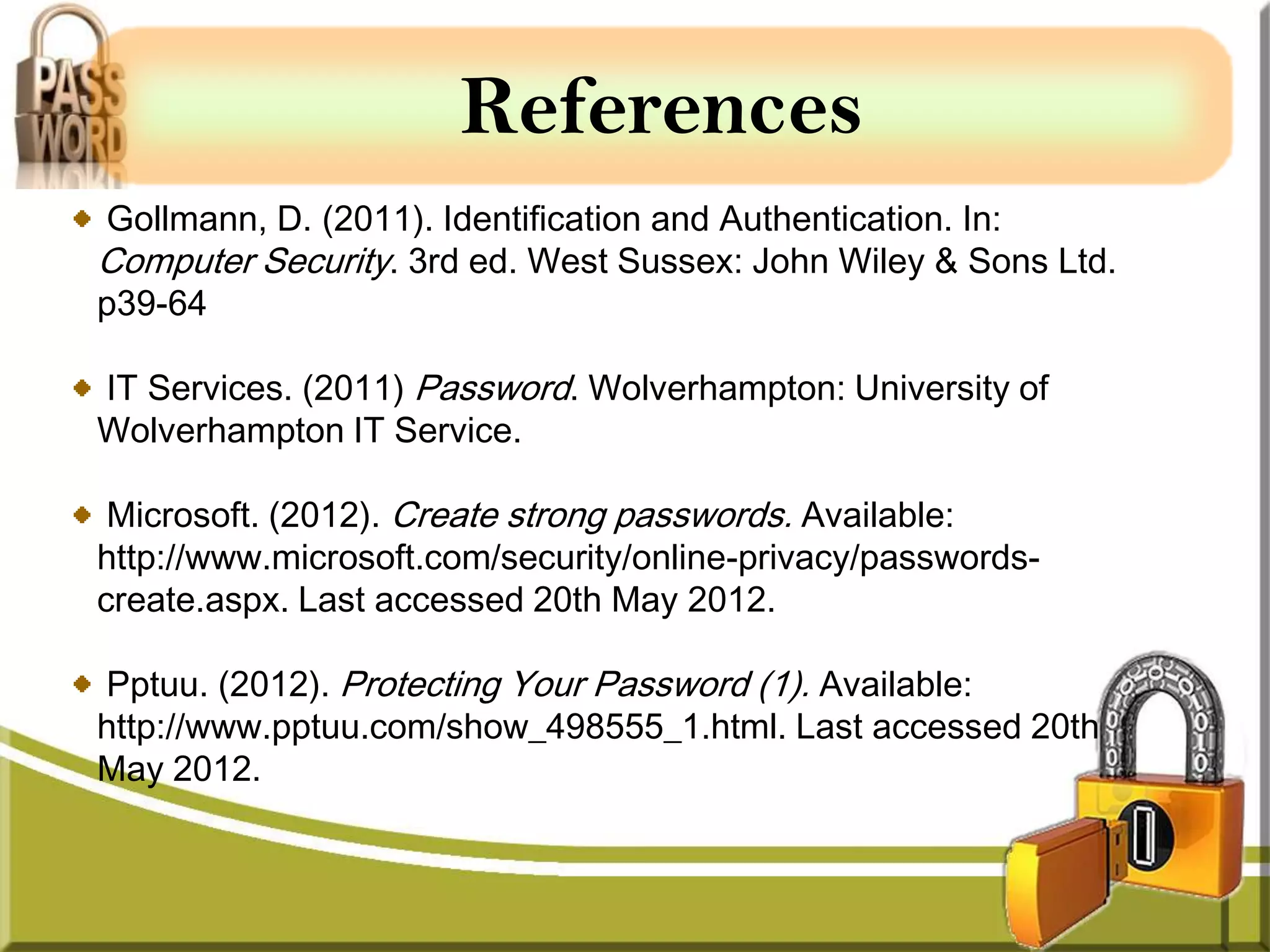 References
Gollmann, D. (2011). Identification and Authentication. In:
Computer Security. 3rd ed. West Sussex: John Wiley & Sons Ltd.
p39-64

IT Services. (2011) Password. Wolverhampton: University of
Wolverhampton IT Service.

 Microsoft. (2012). Create strong passwords. Available:
http://www.microsoft.com/security/online-privacy/passwords-
create.aspx. Last accessed 20th May 2012.

Pptuu. (2012). Protecting Your Password (1). Available:
http://www.pptuu.com/show_498555_1.html. Last accessed 20th
May 2012.
 