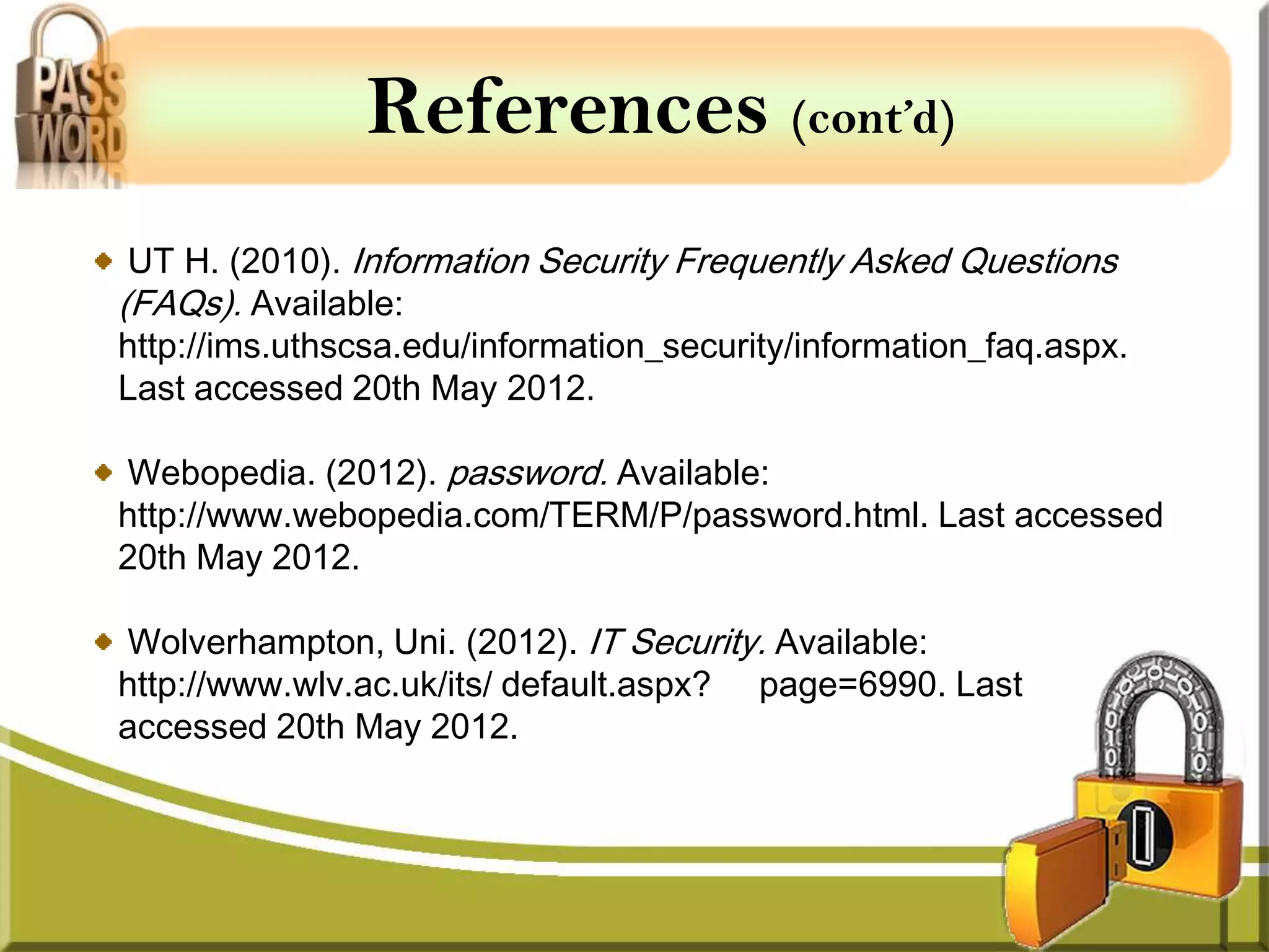 References (cont’d)
 UT H. (2010). Information Security Frequently Asked Questions
(FAQs). Available:
http://ims.uthscsa.edu/information_security/information_faq.aspx.
Last accessed 20th May 2012.

Webopedia. (2012). password. Available:
http://www.webopedia.com/TERM/P/password.html. Last accessed
20th May 2012.

Wolverhampton, Uni. (2012). IT Security. Available:
http://www.wlv.ac.uk/its/ default.aspx? page=6990. Last
accessed 20th May 2012.
 