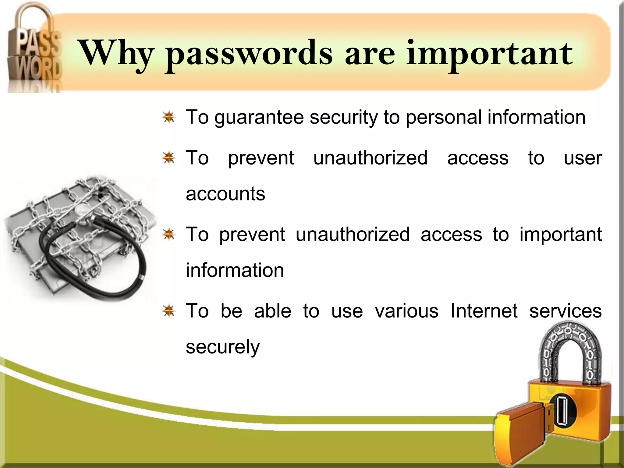 Why passwords are important
     To guarantee security to personal information

     To prevent unauthorized access to user
     accounts

     To prevent unauthorized access to important
     information

     To be able to use various Internet services
     securely
 