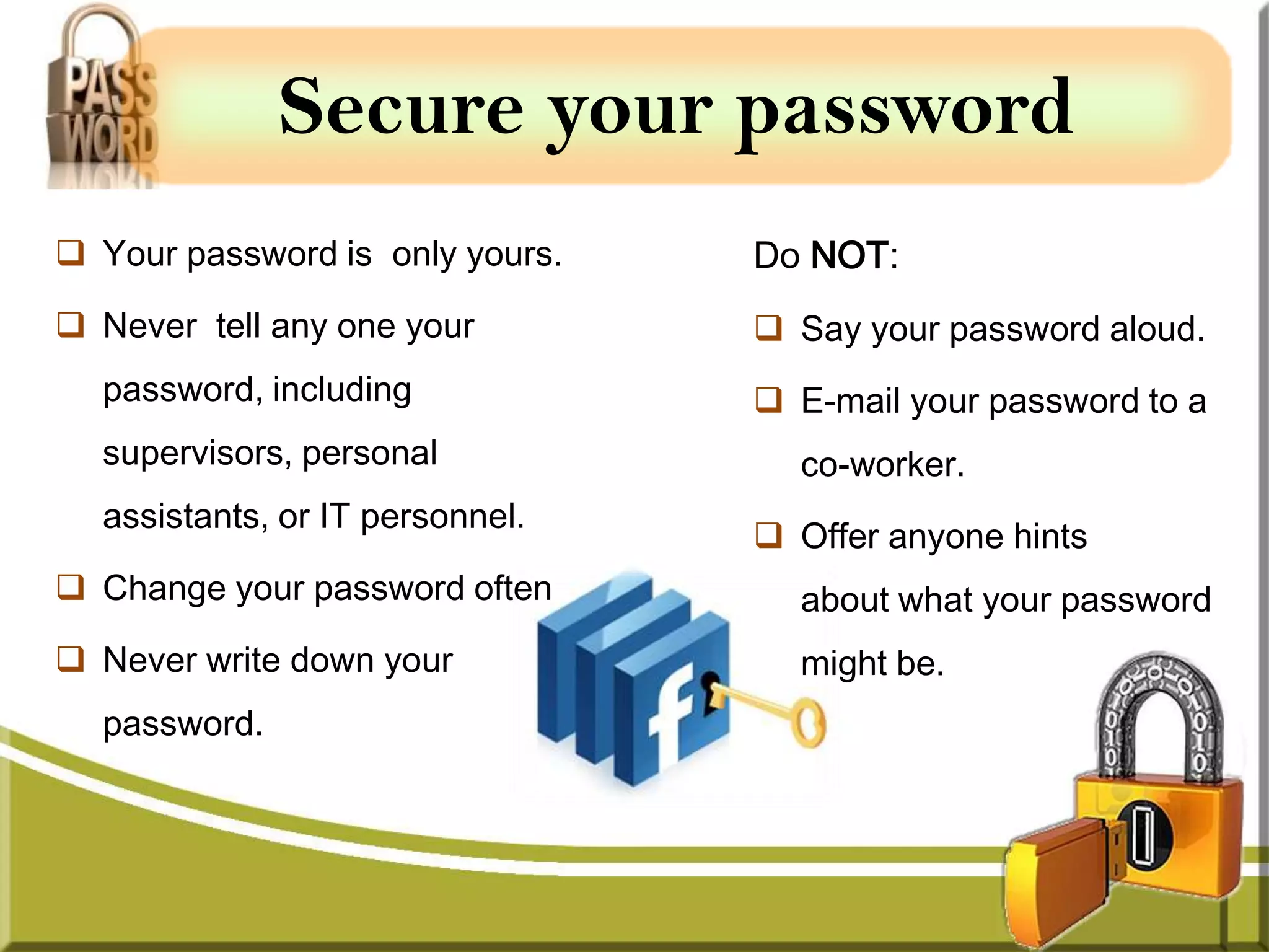 Secure your password
 Your password is only yours.   Do NOT:
 Never tell any one your         Say your password aloud.
  password, including             E-mail your password to a
  supervisors, personal            co-worker.
  assistants, or IT personnel.
                                  Offer anyone hints
 Change your password often       about what your password
 Never write down your            might be.
  password.
 