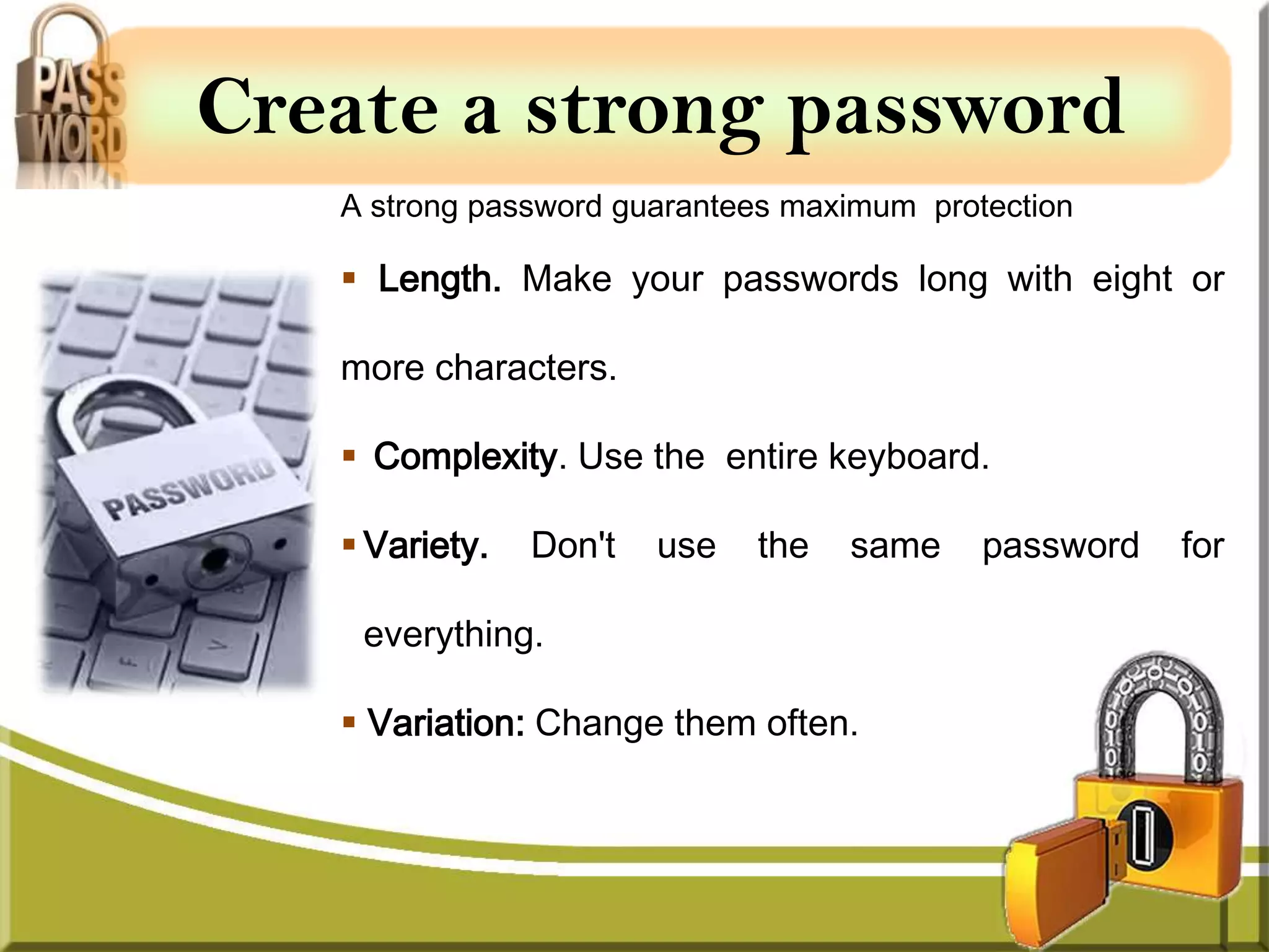 Create a strong password
   A strong password guarantees maximum protection

    Length. Make your passwords long with eight or

   more characters.

    Complexity. Use the entire keyboard.

    Variety.   Don't   use   the   same    password   for

    everything.

    Variation: Change them often.
 