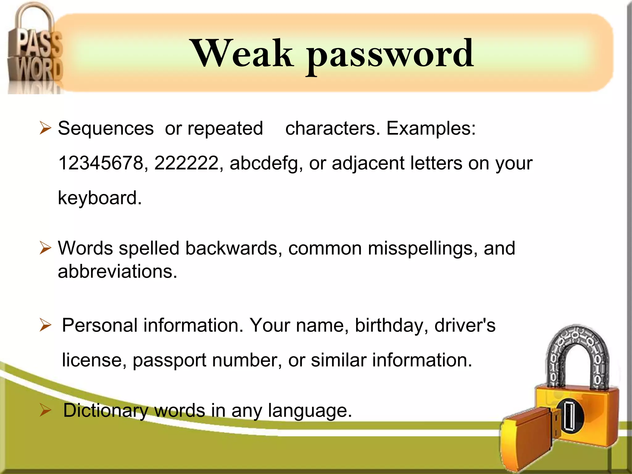 Weak password
 Sequences or repeated     characters. Examples:
  12345678, 222222, abcdefg, or adjacent letters on your
  keyboard.

 Words spelled backwards, common misspellings, and
  abbreviations.

 Personal information. Your name, birthday, driver's
  license, passport number, or similar information.

 Dictionary words in any language.
 