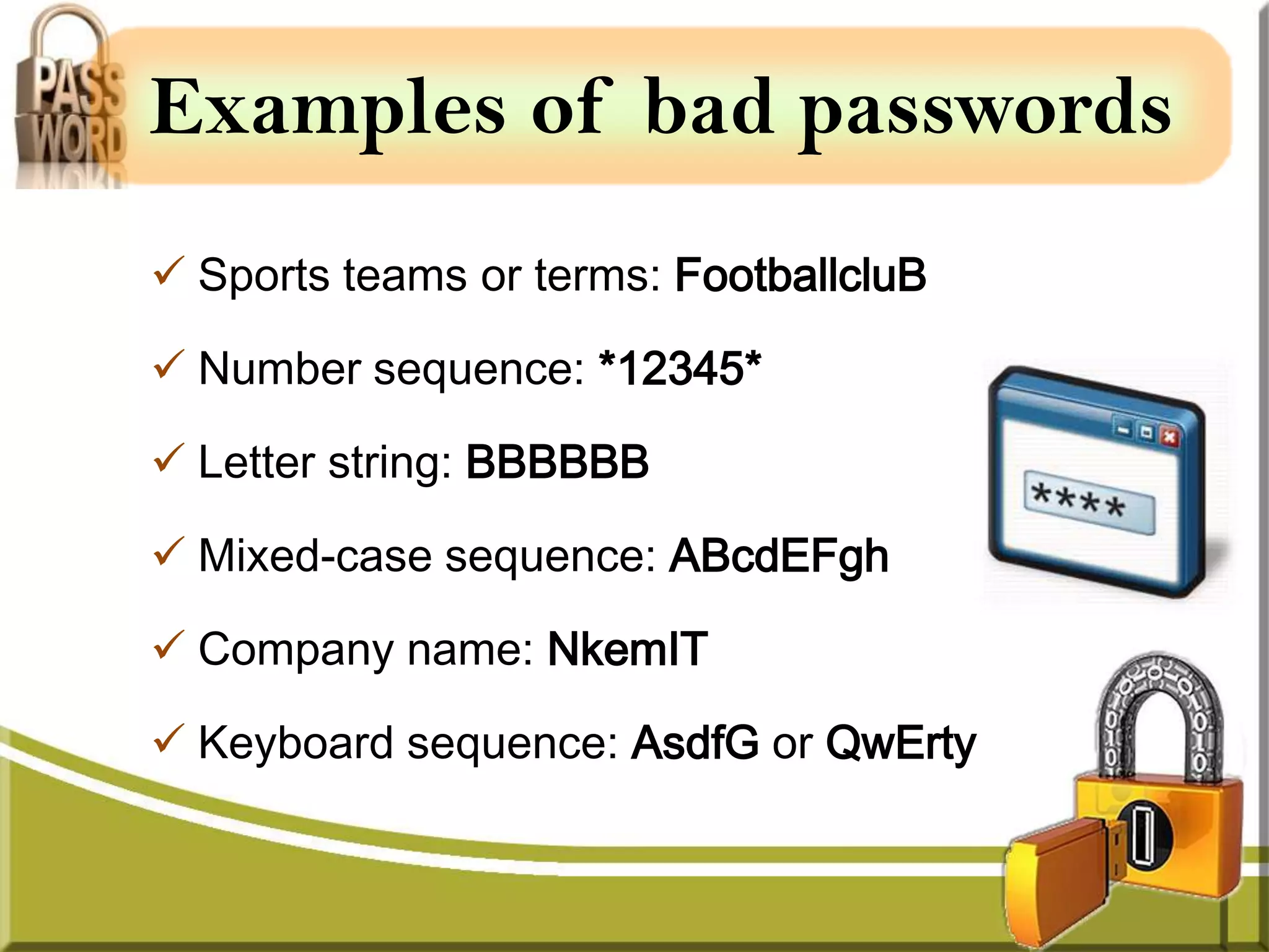 Examples of bad passwords
 Sports teams or terms: FootballcluB

 Number sequence: *12345*

 Letter string: BBBBBB

 Mixed-case sequence: ABcdEFgh

 Company name: NkemIT

 Keyboard sequence: AsdfG or QwErty
 