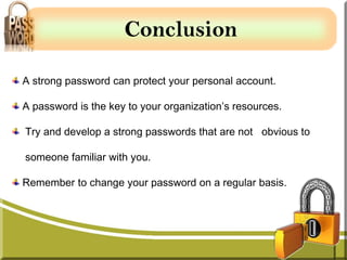 Conclusion

A strong password can protect your personal account.

A password is the key to your organization’s resources.

Try and develop a strong passwords that are not obvious to

someone familiar with you.

Remember to change your password on a regular basis.
 