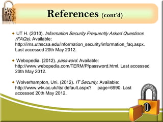 References (cont’d)
 UT H. (2010). Information Security Frequently Asked Questions
(FAQs). Available:
http://ims.uthscsa.edu/information_security/information_faq.aspx.
Last accessed 20th May 2012.

Webopedia. (2012). password. Available:
http://www.webopedia.com/TERM/P/password.html. Last accessed
20th May 2012.

Wolverhampton, Uni. (2012). IT Security. Available:
http://www.wlv.ac.uk/its/ default.aspx? page=6990. Last
accessed 20th May 2012.
 