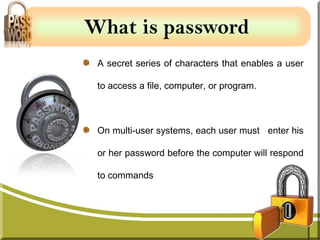 What is password
 A secret series of characters that enables a user

 to access a file, computer, or program.



 On multi-user systems, each user must enter his

 or her password before the computer will respond

 to commands
 