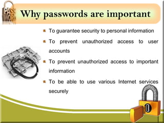 Why passwords are important
     To guarantee security to personal information

     To prevent unauthorized access to user
     accounts

     To prevent unauthorized access to important
     information

     To be able to use various Internet services
     securely
 