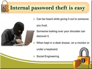 Internal password theft is easy
          Can be heard while giving it out to someone

           you trust.

          Someone looking over your shoulder can
           discover it.

          When kept in a desk drawer, on a monitor or

           under a keyboard.

          Social Engineering.
 