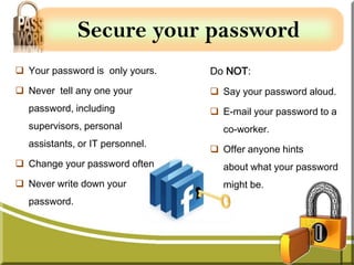Secure your password
 Your password is only yours.   Do NOT:
 Never tell any one your         Say your password aloud.
  password, including             E-mail your password to a
  supervisors, personal            co-worker.
  assistants, or IT personnel.
                                  Offer anyone hints
 Change your password often       about what your password
 Never write down your            might be.
  password.
 