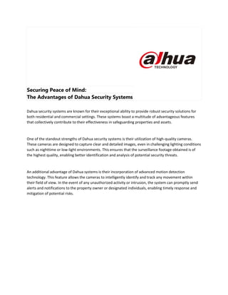 Securing Peace of Mind:
The Advantages of Dahua Security Systems
Dahua security systems are known for their exceptional ability to provide robust security solutions for
both residential and commercial settings. These systems boast a multitude of advantageous features
that collectively contribute to their effectiveness in safeguarding properties and assets.
One of the standout strengths of Dahua security systems is their utilization of high-quality cameras.
These cameras are designed to capture clear and detailed images, even in challenging lighting conditions
such as nighttime or low-light environments. This ensures that the surveillance footage obtained is of
the highest quality, enabling better identification and analysis of potential security threats.
An additional advantage of Dahua systems is their incorporation of advanced motion detection
technology. This feature allows the cameras to intelligently identify and track any movement within
their field of view. In the event of any unauthorized activity or intrusion, the system can promptly send
alerts and notifications to the property owner or designated individuals, enabling timely response and
mitigation of potential risks.
 