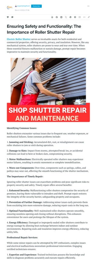 Ensuring Safety and Functionality: The
Importance of Roller Shutter Repair
Electric Roller Shutter serves as invaluable assets for both residential and
commercial properties, offering security, privacy, and insulation. However, like any
mechanical system, roller shutters are prone to wear and tear over time. When
these essential fixtures malfunction or sustain damage, prompt repair becomes
imperative to maintain security and functionality.
Identifying Common Issues:
Roller shutters encounter various issues due to frequent use, weather exposure, or
mechanical failures. Some common problems include:
1. Jamming and Sticking: Accumulated dirt, rust, or misalignment can cause
roller shutters to jam or stick during operation.
2. Damage to Slats: Impact from storms, attempted break-ins, or accidental
collisions can lead to bent or broken slats, compromising security.
3. Motor Malfunctions: Electrically operated roller shutters may experience
motor failures, resulting in erratic movement or complete immobilization.
4. Worn-out Components: Over time, components such as springs, cables, and
pulleys may wear out, affecting the smooth functioning of the shutter mechanism.
The Importance of Timely Repair:
Ignoring roller shutter issues can exacerbate problems and pose significant risks to
property security and safety. Timely repair offers several benefits:
1. Enhanced Security: Malfunctioning roller shutters compromise the security of
premises, leaving them vulnerable to intruders and theft. Prompt repair restores
the integrity of the security barrier, safeguarding property and occupants.
2. Prevention of Further Damage: Addressing minor issues early prevents them
from escalating into more extensive damage, reducing repair costs in the long run.
3. Optimal Functionality: Well-maintained roller shutters operate smoothly,
ensuring seamless opening and closing without disruptions. This enhances
convenience for users and prolongs the lifespan of the system.
4. Energy Efficiency: Damaged or improperly sealed roller shutters contribute to
energy wastage by allowing heat exchange between indoor and outdoor
environments. Repairing seals and insulation improves energy efficiency, reducing
utility bills.
Professional Repair Services:
While some minor repairs can be attempted by DIY enthusiasts, complex issues
and electrical malfunctions necessitate professional intervention. Engaging
certified technicians ensures:
1. Expertise and Experience: Trained technicians possess the knowledge and
skills to diagnose problems accurately and execute repairs efficiently.
expertshopfront
March 4 2024, 07:46
Subscribe
 