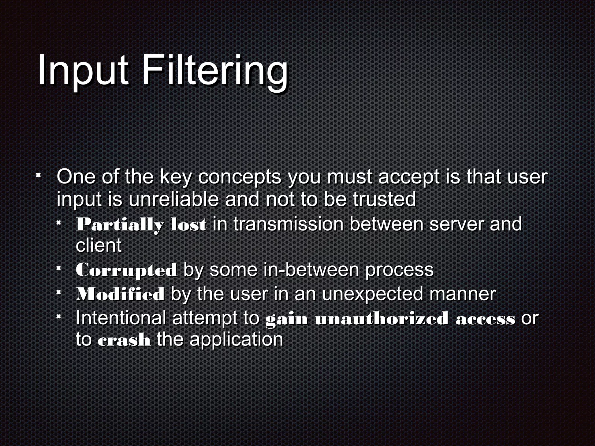 IInnppuutt FFiilltteerriinngg 
OOnnee ooff tthhee kkeeyy ccoonncceeppttss yyoouu mmuusstt aacccceepptt iiss tthhaatt uusseerr 
iinnppuutt iiss uunnrreelliiaabbllee aanndd nnoott ttoo bbee ttrruusstteedd 
PPaarrttiiaallllyy lloosstt iinn ttrraannssmmiissssiioonn bbeettwweeeenn sseerrvveerr aanndd 
cclliieenntt 
CCoorrrruupptteedd bbyy ssoommee iinn--bbeettwweeeenn pprroocceessss 
MMooddiiffiieedd bbyy tthhee uusseerr iinn aann uunneexxppeecctteedd mmaannnneerr 
IInntteennttiioonnaall aatttteemmpptt ttoo ggaaiinn uunnaauutthhoorriizzeedd aacccceessss oorr 
ttoo ccrraasshh tthhee aapppplliiccaattiioonn 
 