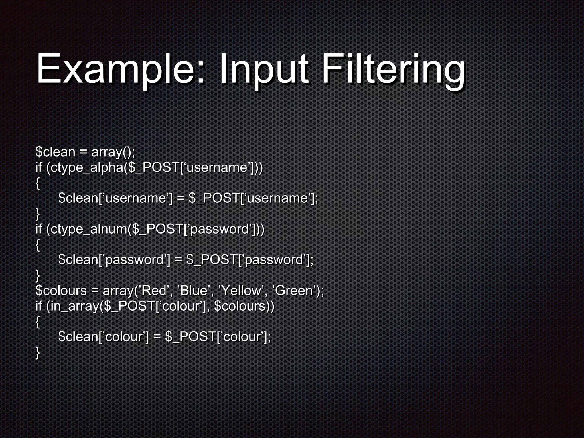EExxaammppllee:: IInnppuutt FFiilltteerriinngg 
$$cclleeaann == aarrrraayy(());; 
iiff ((ccttyyppee__aallpphhaa(($$__PPOOSSTT[[‘‘uusseerrnnaammee’’]])))) 
{{ 
$$cclleeaann[[’’uusseerrnnaammee’’]] == $$__PPOOSSTT[[’’uusseerrnnaammee’’]];; 
}} if (ctype_alnum($_POST[’password’])) 
{{ 
$$cclleeaann[[’’ppaasssswwoorrdd’’]] == $$__PPOOSSTT[[’’ppaasssswwoorrdd’’]];; 
}} 
$$ccoolloouurrss == aarrrraayy((’’RReedd’’,, ’’BBlluuee’’,, ’’YYeellllooww’’,, ’’GGrreeeenn’’));; 
iiff ((iinn__aarrrraayy(($$__PPOOSSTT[[’’ccoolloouurr’’]],, $$ccoolloouurrss)))) 
{{ 
$$cclleeaann[[’’ccoolloouurr’’]] == $$__PPOOSSTT[[’’ccoolloouurr’’]];; 
}} 
 
