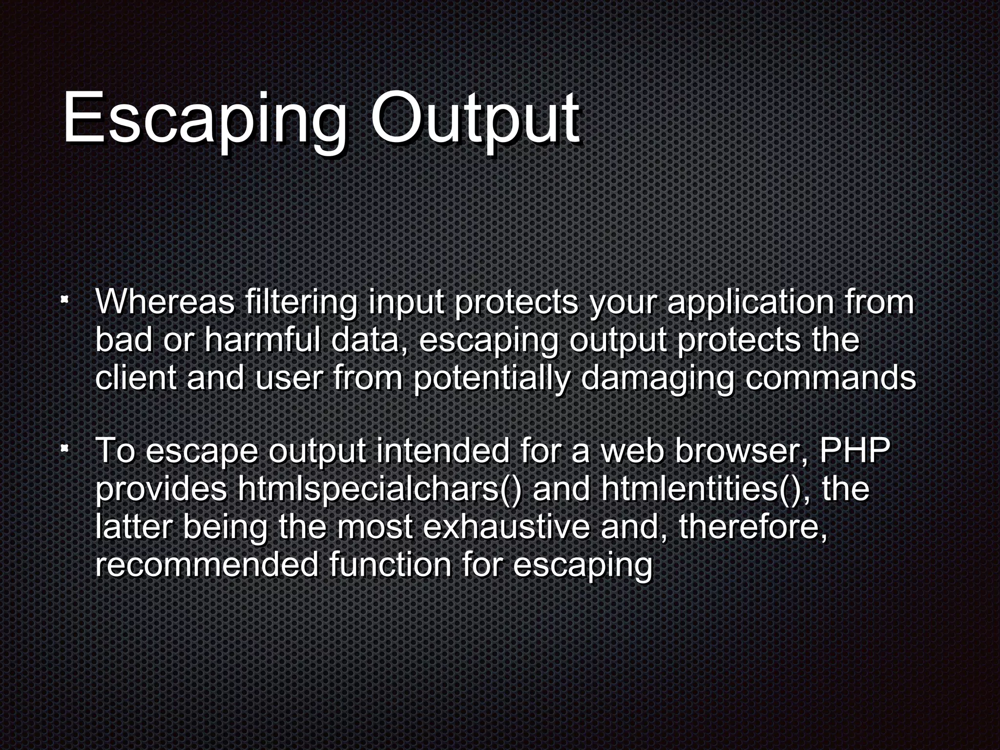 EEssccaappiinngg OOuuttppuutt 
WWhheerreeaass ffiilltteerriinngg iinnppuutt pprrootteeccttss yyoouurr aapppplliiccaattiioonn ffrroomm 
bbaadd oorr hhaarrmmffuull ddaattaa,, eessccaappiinngg oouuttppuutt pprrootteeccttss tthhee 
cclliieenntt aanndd uusseerr ffrroomm ppootteennttiiaallllyy ddaammaaggiinngg ccoommmmaannddss 
TToo eessccaappee oouuttppuutt iinntteennddeedd ffoorr aa wweebb bbrroowwsseerr,, PPHHPP 
pprroovviiddeess hhttmmllssppeecciiaallcchhaarrss(()) aanndd hhttmmlleennttiittiieess(()),, tthhee 
llaatttteerr bbeeiinngg tthhee mmoosstt eexxhhaauussttiivvee aanndd,, tthheerreeffoorree,, 
rreeccoommmmeennddeedd ffuunnccttiioonn ffoorr eessccaappiinngg 
 