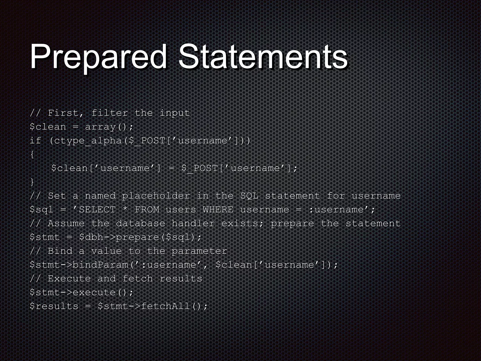 PPrreeppaarreedd SSttaatteemmeennttss 
//// FFiirrsstt,, ffiilltteerr tthhee iinnppuutt 
$$cclleeaann == aarrrraayy();; 
iiff (ccttyyppee__aallpphhaa($$__PPOOSSTT[[’’uusseerrnnaammee’’]])) 
{{ 
$$cclleeaann[[’’uusseerrnnaammee’’]] == $$__PPOOSSTT[[’’uusseerrnnaammee’’]];; 
}} 
//// SSeett aa nnaammeedd ppllaacceehhoollddeerr iinn tthhee SSQQLL ssttaatteemmeenntt ffoorr uusseerrnnaammee 
$$ssqqll == ’’SSEELLEECCTT ** FFRROOMM uusseerrss WWHHEERREE uusseerrnnaammee == ::uusseerrnnaammee’’;; 
//// AAssssuummee tthhee ddaattaabbaassee hhaannddlleerr eexxiissttss;; pprreeppaarree tthhee ssttaatteemmeenntt 
$$ssttmmtt == $$ddbbhh-->>pprreeppaarree($$ssqqll);; 
//// BBiinndd aa vvaalluuee ttoo tthhee ppaarraammeetteerr 
$$ssttmmtt-->>bbiinnddPPaarraamm(’’::uusseerrnnaammee’’,, $$cclleeaann[[’’uusseerrnnaammee’’]]);; 
//// EExxeeccuuttee aanndd ffeettcchh rreessuullttss 
$$ssttmmtt-->>eexxeeccuuttee();; 
$$rreessuullttss == $$ssttmmtt-->>ffeettcchhAAllll();; 
 
