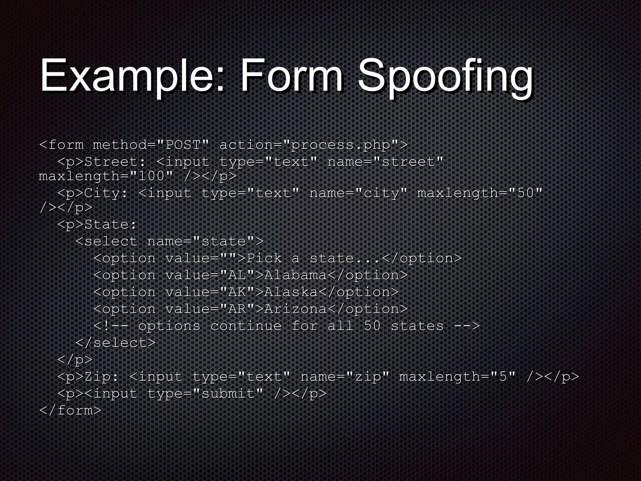 EExxaammppllee:: FFoorrmm SSppooooffiinngg 
<<ffoorrmm mmeetthhoodd==""PPOOSSTT"" aaccttiioonn==""pprroocceessss..pphhpp"">> 
<<pp>>SSttrreeeett:: <<iinnppuutt ttyyppee==""tteexxtt"" nnaammee==""ssttrreeeett"" 
mmaaxxlleennggtthh==""110000"" //>><<//pp>> 
<<pp>>CCiittyy:: <<iinnppuutt ttyyppee==""tteexxtt"" nnaammee==""cciittyy"" mmaaxxlleennggtthh==""5500"" 
//>><<//pp>> 
<<pp>>SSttaattee:: 
<<sseelleecctt nnaammee==""ssttaattee"">> 
<<ooppttiioonn vvaalluuee=="""">>PPiicckk aa ssttaattee......<<//ooppttiioonn>> 
<<ooppttiioonn vvaalluuee==""AALL"">>AAllaabbaammaa<<//ooppttiioonn>> 
<<ooppttiioonn vvaalluuee==""AAKK"">>AAllaasskkaa<<//ooppttiioonn>> 
<<ooppttiioonn vvaalluuee==""AARR"">>AArriizzoonnaa<<//ooppttiioonn>> 
<<!!-- ooppttiioonnss ccoonnttiinnuuee ffoorr aallll 5500 ssttaatteess -->> 
<<//sseelleecctt>> 
<<//pp>> 
<<pp>>ZZiipp:: <<iinnppuutt ttyyppee==""tteexxtt"" nnaammee==""zziipp"" mmaaxxlleennggtthh==""55"" //>><<//pp>> 
<<pp>><<iinnppuutt ttyyppee==""ssuubbmmiitt"" //>><<//pp>> 
<<//ffoorrmm>> 
 