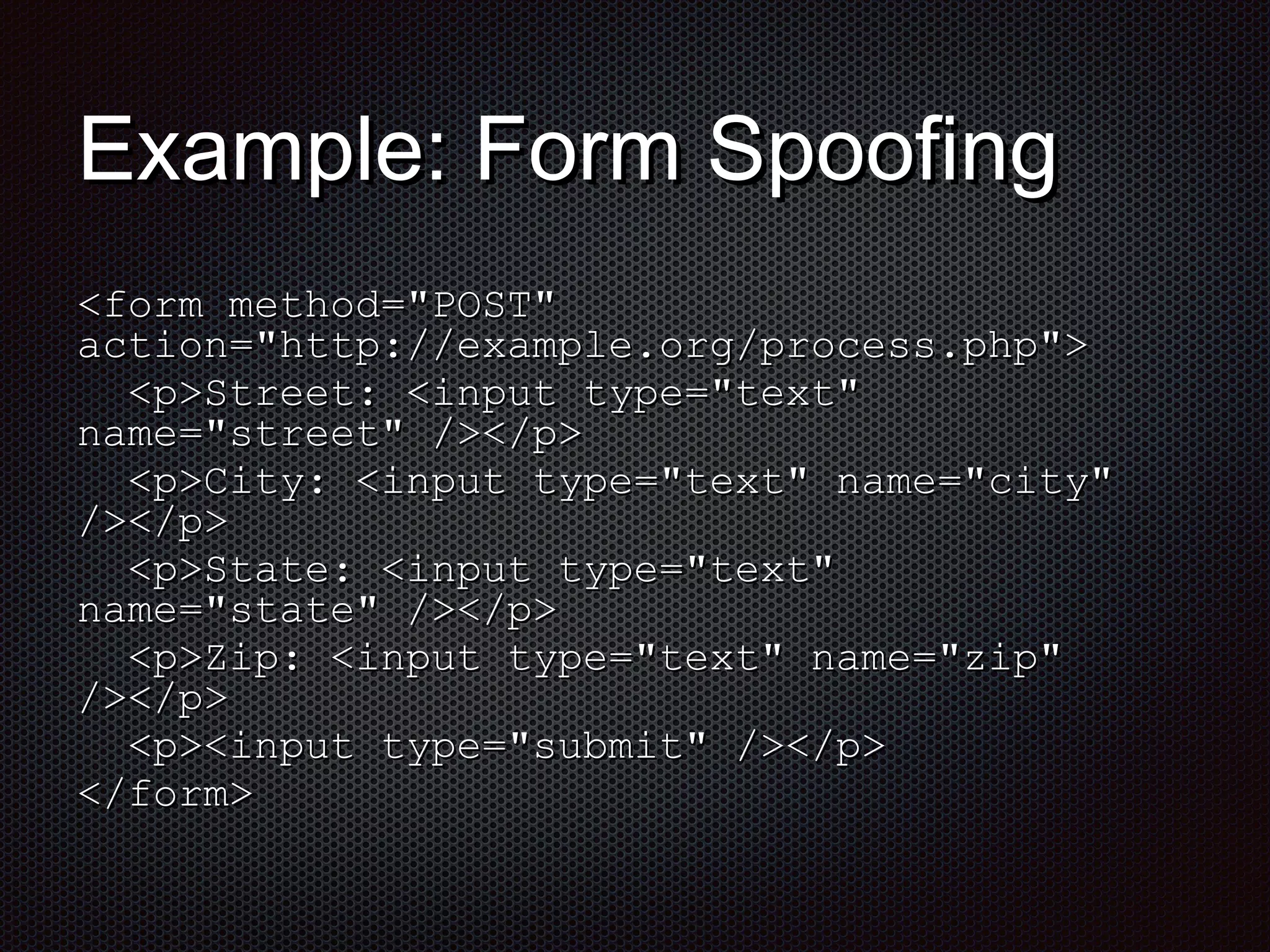 EExxaammppllee:: FFoorrmm SSppooooffiinngg 
<<ffoorrmm mmeetthhoodd==""PPOOSSTT"" 
aaccttiioonn==""hhttttpp::////eexxaammppllee..oorrgg//pprroocceessss..pphhpp"">> 
<<pp>>SSttrreeeett:: <<iinnppuutt ttyyppee==""tteexxtt"" 
nnaammee==""ssttrreeeett"" //>><<//pp>> 
<<pp>>CCiittyy:: <<iinnppuutt ttyyppee==""tteexxtt"" nnaammee==""cciittyy"" 
//>><<//pp>> 
<<pp>>SSttaattee:: <<iinnppuutt ttyyppee==""tteexxtt"" 
nnaammee==""ssttaattee"" //>><<//pp>> 
<<pp>>ZZiipp:: <<iinnppuutt ttyyppee==""tteexxtt"" nnaammee==""zziipp"" 
//>><<//pp>> 
<<pp>><<iinnppuutt ttyyppee==""ssuubbmmiitt"" //>><<//pp>> 
<<//ffoorrmm>> 
 