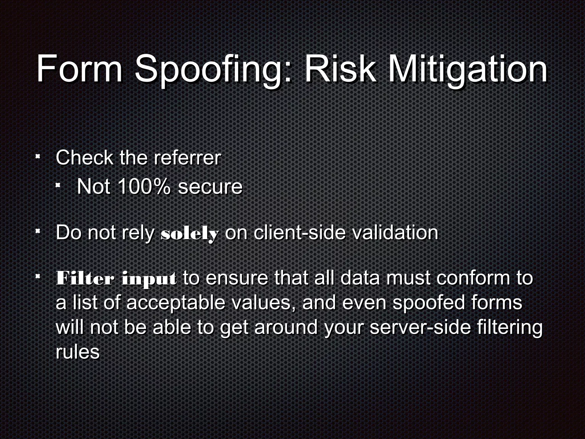 FFoorrmm SSppooooffiinngg:: RRiisskk MMiittiiggaattiioonn 
CChheecckk tthhee rreeffeerrrreerr 
NNoott 110000%% sseeccuurree 
DDoo nnoott rreellyy ssoolleellyy oonn cclliieenntt--ssiiddee vvaalliiddaattiioonn 
FFiilltteerr iinnppuutt ttoo eennssuurree tthhaatt aallll ddaattaa mmuusstt ccoonnffoorrmm ttoo 
aa lliisstt ooff aacccceeppttaabbllee vvaalluueess,, aanndd eevveenn ssppooooffeedd ffoorrmmss 
wwiillll nnoott bbee aabbllee ttoo ggeett aarroouunndd yyoouurr sseerrvveerr--ssiiddee ffiilltteerriinngg 
rruulleess 
 