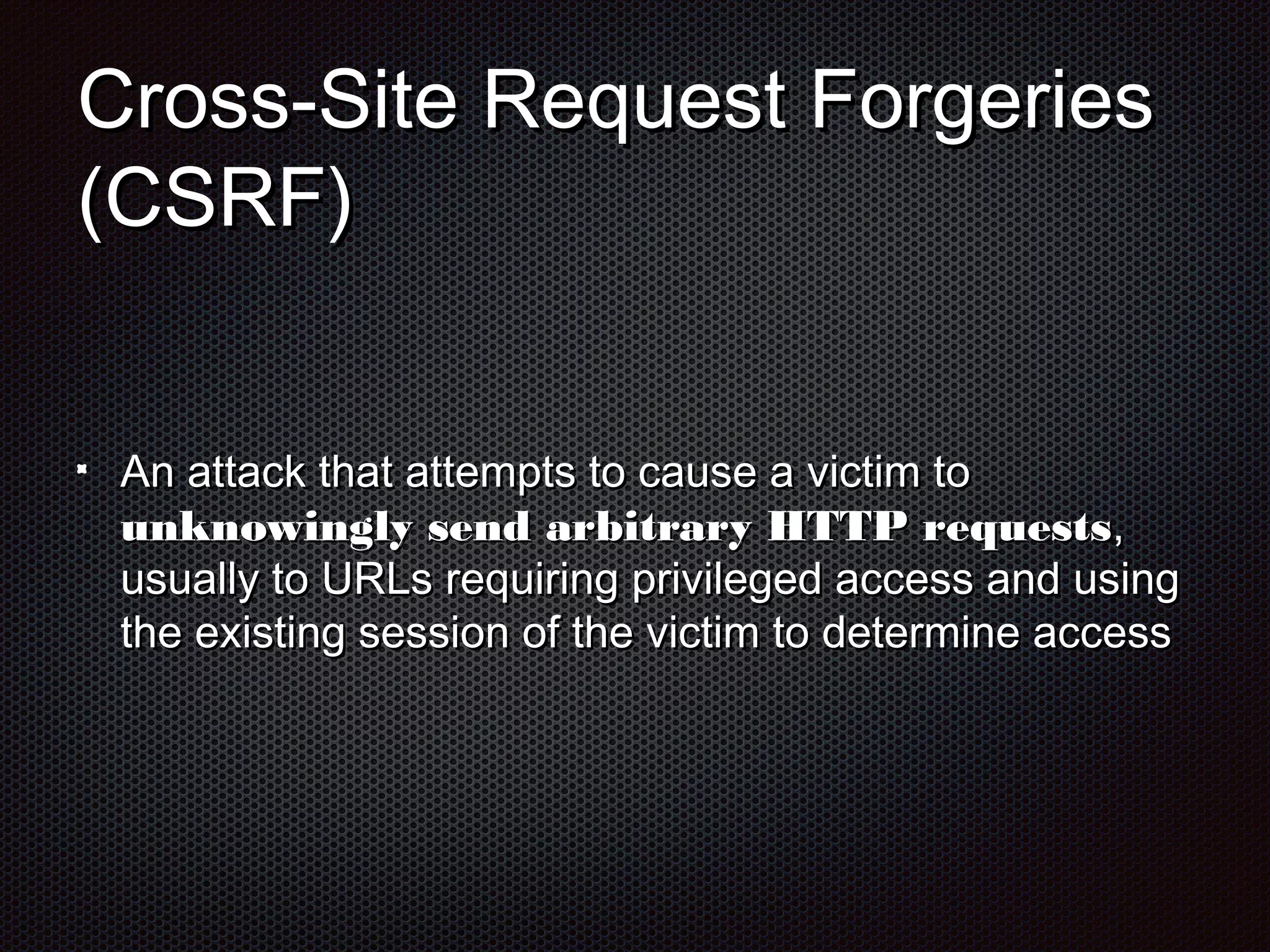 CCrroossss--SSiittee RReeqquueesstt FFoorrggeerriieess 
((CCSSRRFF)) 
AAnn aattttaacckk tthhaatt aatttteemmppttss ttoo ccaauussee aa vviiccttiimm ttoo 
uunnkknnoowwiinnggllyy sseenndd aarrbbiittrraarryy HHTTTTPP rreeqquueessttss,, 
uussuuaallllyy ttoo UURRLLss rreeqquuiirriinngg pprriivviilleeggeedd aacccceessss aanndd uussiinngg 
tthhee eexxiissttiinngg sseessssiioonn ooff tthhee vviiccttiimm ttoo ddeetteerrmmiinnee aacccceessss 
 