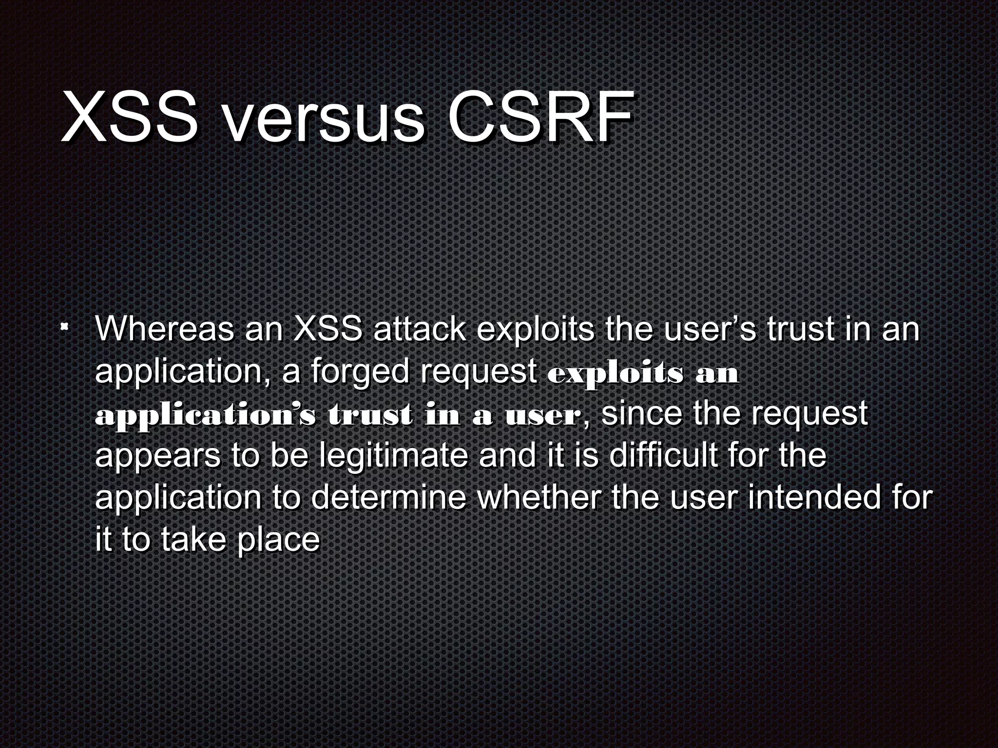 XXSSSS vveerrssuuss CCSSRRFF 
WWhheerreeaass aann XXSSSS aattttaacckk eexxppllooiittss tthhee uusseerr’’ss ttrruusstt iinn aann 
aapppplliiccaattiioonn,, aa ffoorrggeedd rreeqquueesstt eexxppllooiittss aann 
aapppplliiccaattiioonn’’ss ttrruusstt iinn aa uusseerr,, ssiinnccee tthhee rreeqquueesstt 
aappppeeaarrss ttoo bbee lleeggiittiimmaattee aanndd iitt iiss ddiiffffiiccuulltt ffoorr tthhee 
aapppplliiccaattiioonn ttoo ddeetteerrmmiinnee wwhheetthheerr tthhee uusseerr iinntteennddeedd ffoorr 
iitt ttoo ttaakkee ppllaaccee 
 