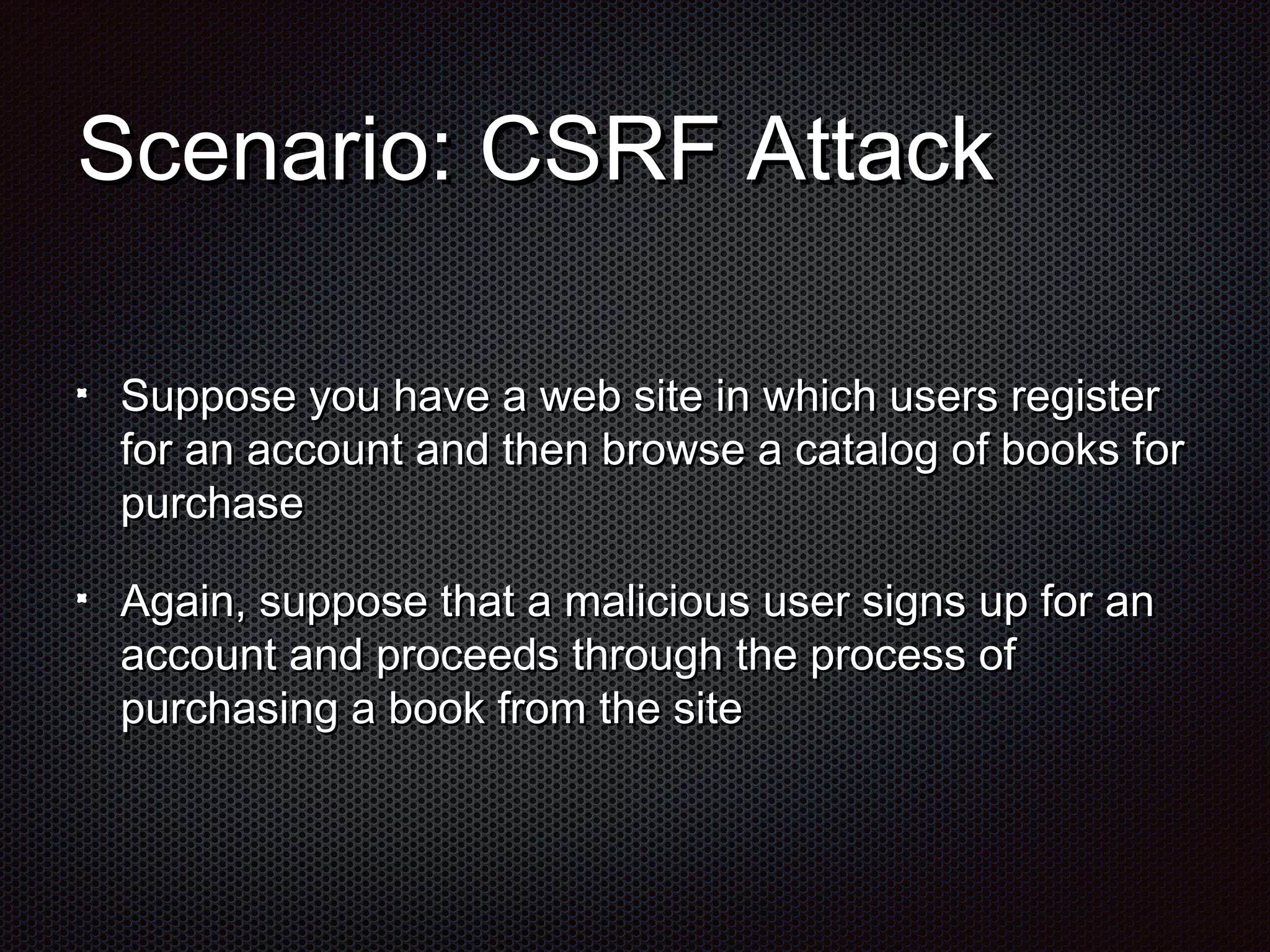 SScceennaarriioo:: CCSSRRFF AAttttaacckk 
SSuuppppoossee yyoouu hhaavvee aa wweebb ssiittee iinn wwhhiicchh uusseerrss rreeggiisstteerr 
ffoorr aann aaccccoouunntt aanndd tthheenn bbrroowwssee aa ccaattaalloogg ooff bbooookkss ffoorr 
ppuurrcchhaassee 
AAggaaiinn,, ssuuppppoossee tthhaatt aa mmaalliicciioouuss uusseerr ssiiggnnss uupp ffoorr aann 
aaccccoouunntt aanndd pprroocceeeeddss tthhrroouugghh tthhee pprroocceessss ooff 
ppuurrcchhaassiinngg aa bbooookk ffrroomm tthhee ssiittee 
 