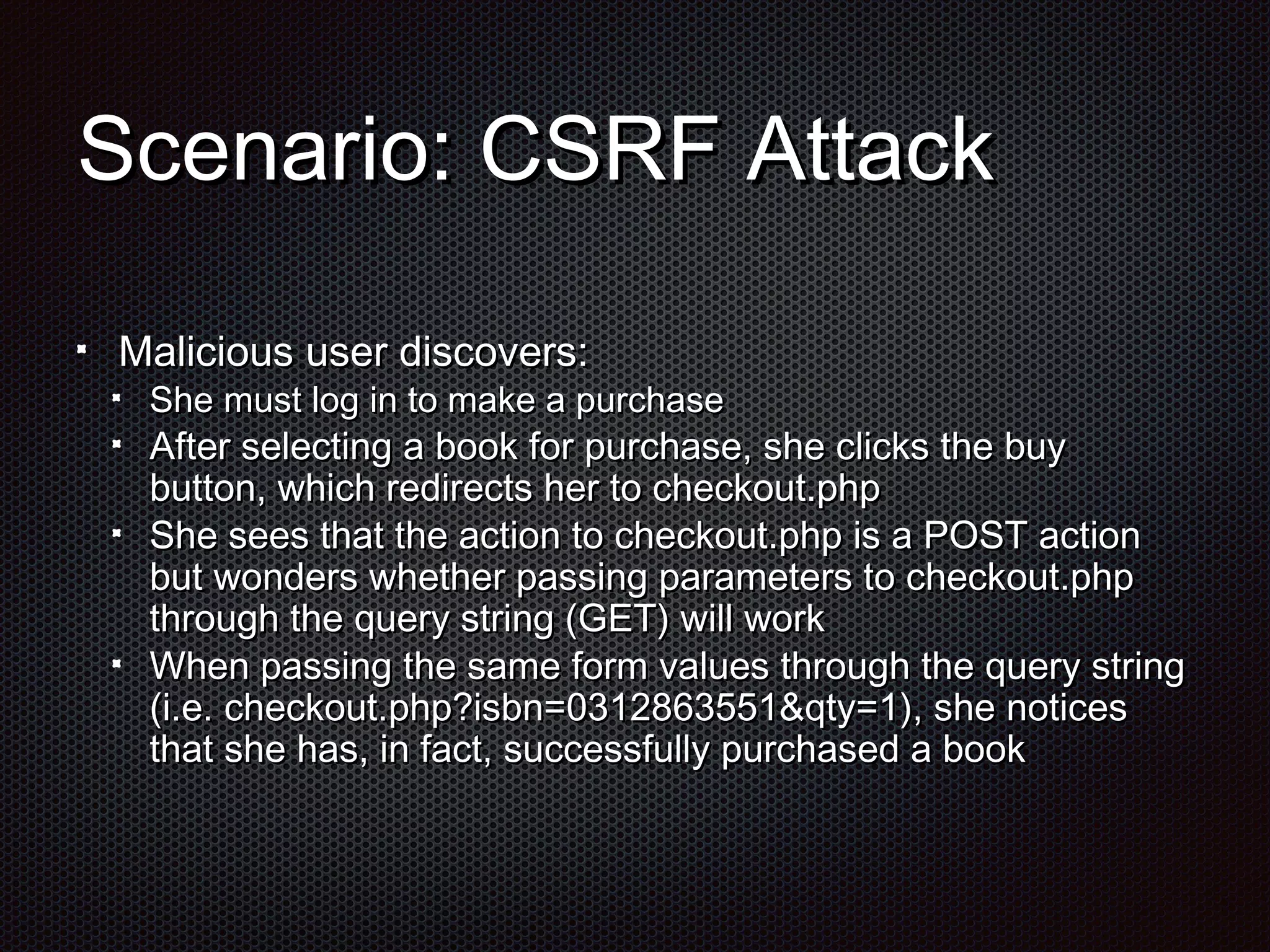 SScceennaarriioo:: CCSSRRFF AAttttaacckk 
MMaalliicciioouuss uusseerr ddiissccoovveerrss:: 
SShhee mmuusstt lloogg iinn ttoo mmaakkee aa ppuurrcchhaassee 
AAfftteerr sseelleeccttiinngg aa bbooookk ffoorr ppuurrcchhaassee,, sshhee cclliicckkss tthhee bbuuyy 
bbuuttttoonn,, wwhhiicchh rreeddiirreeccttss hheerr ttoo cchheecckkoouutt..pphhpp 
SShhee sseeeess tthhaatt tthhee aaccttiioonn ttoo cchheecckkoouutt..pphhpp iiss aa PPOOSSTT aaccttiioonn 
bbuutt wwoonnddeerrss wwhheetthheerr ppaassssiinngg ppaarraammeetteerrss ttoo cchheecckkoouutt..pphhpp 
tthhrroouugghh tthhee qquueerryy ssttrriinngg ((GGEETT)) wwiillll wwoorrkk 
WWhheenn ppaassssiinngg tthhee ssaammee ffoorrmm vvaalluueess tthhrroouugghh tthhee qquueerryy ssttrriinngg 
((ii..ee.. cchheecckkoouutt..pphhpp??iissbbnn==00331122886633555511&&qqttyy==11)),, sshhee nnoottiicceess 
tthhaatt sshhee hhaass,, iinn ffaacctt,, ssuucccceessssffuullllyy ppuurrcchhaasseedd aa bbooookk 
 