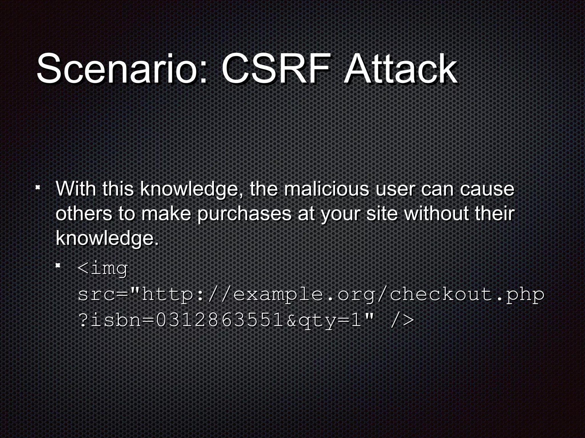 SScceennaarriioo:: CCSSRRFF AAttttaacckk 
WWiitthh tthhiiss kknnoowwlleeddggee,, tthhee mmaalliicciioouuss uusseerr ccaann ccaauussee 
ootthheerrss ttoo mmaakkee ppuurrcchhaasseess aatt yyoouurr ssiittee wwiitthhoouutt tthheeiirr 
kknnoowwlleeddggee.. 
<<iimmgg 
ssrrcc==""hhttttpp::////eexxaammppllee..oorrgg//cchheecckkoouutt..pphhpp 
??iissbbnn==00331122886633555511&&qqttyy==11"" //>> 
 