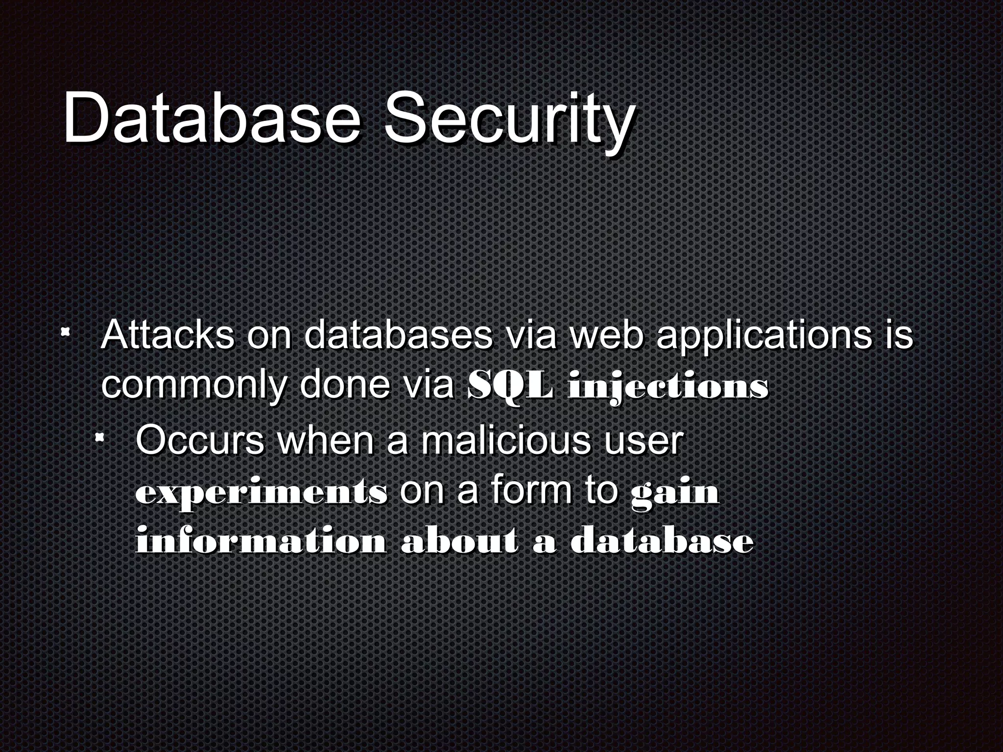 DDaattaabbaassee SSeeccuurriittyy 
AAttttaacckkss oonn ddaattaabbaasseess vviiaa wweebb aapppplliiccaattiioonnss iiss 
ccoommmmoonnllyy ddoonnee vviiaa SSQQLL iinnjjeeccttiioonnss 
OOccccuurrss wwhheenn aa mmaalliicciioouuss uusseerr 
eexxppeerriimmeennttss oonn aa ffoorrmm ttoo ggaaiinn 
iinnffoorrmmaattiioonn aabboouutt aa ddaattaabbaassee 
 