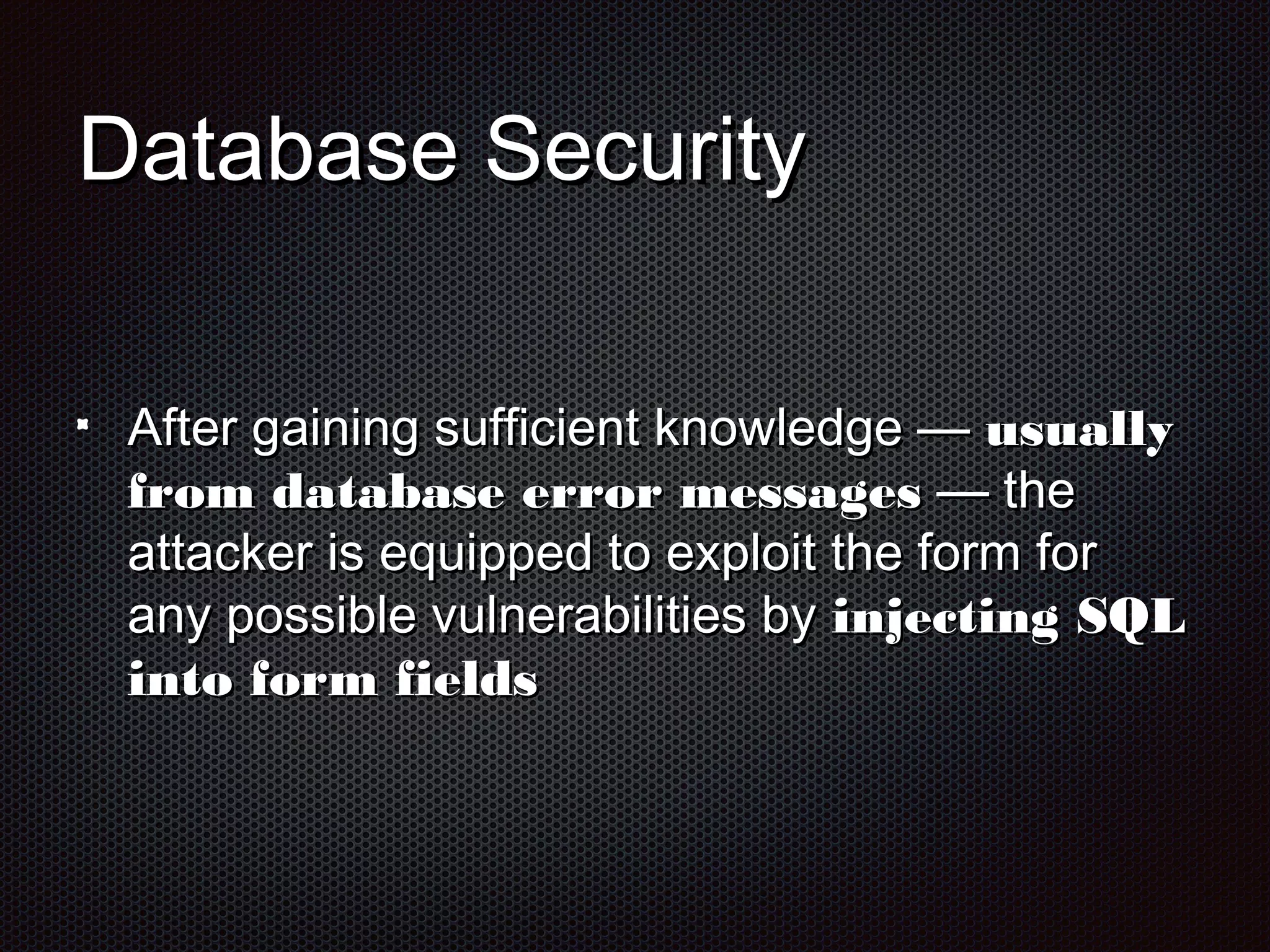 DDaattaabbaassee SSeeccuurriittyy 
AAfftteerr ggaaiinniinngg ssuuffffiicciieenntt kknnoowwlleeddggee —— uussuuaallllyy 
ffrroomm ddaattaabbaassee eerrrroorr mmeessssaaggeess —— tthhee 
aattttaacckkeerr iiss eeqquuiippppeedd ttoo eexxppllooiitt tthhee ffoorrmm ffoorr 
aannyy ppoossssiibbllee vvuullnneerraabbiilliittiieess bbyy iinnjjeeccttiinngg SSQQLL 
iinnttoo ffoorrmm ffiieellddss 
 