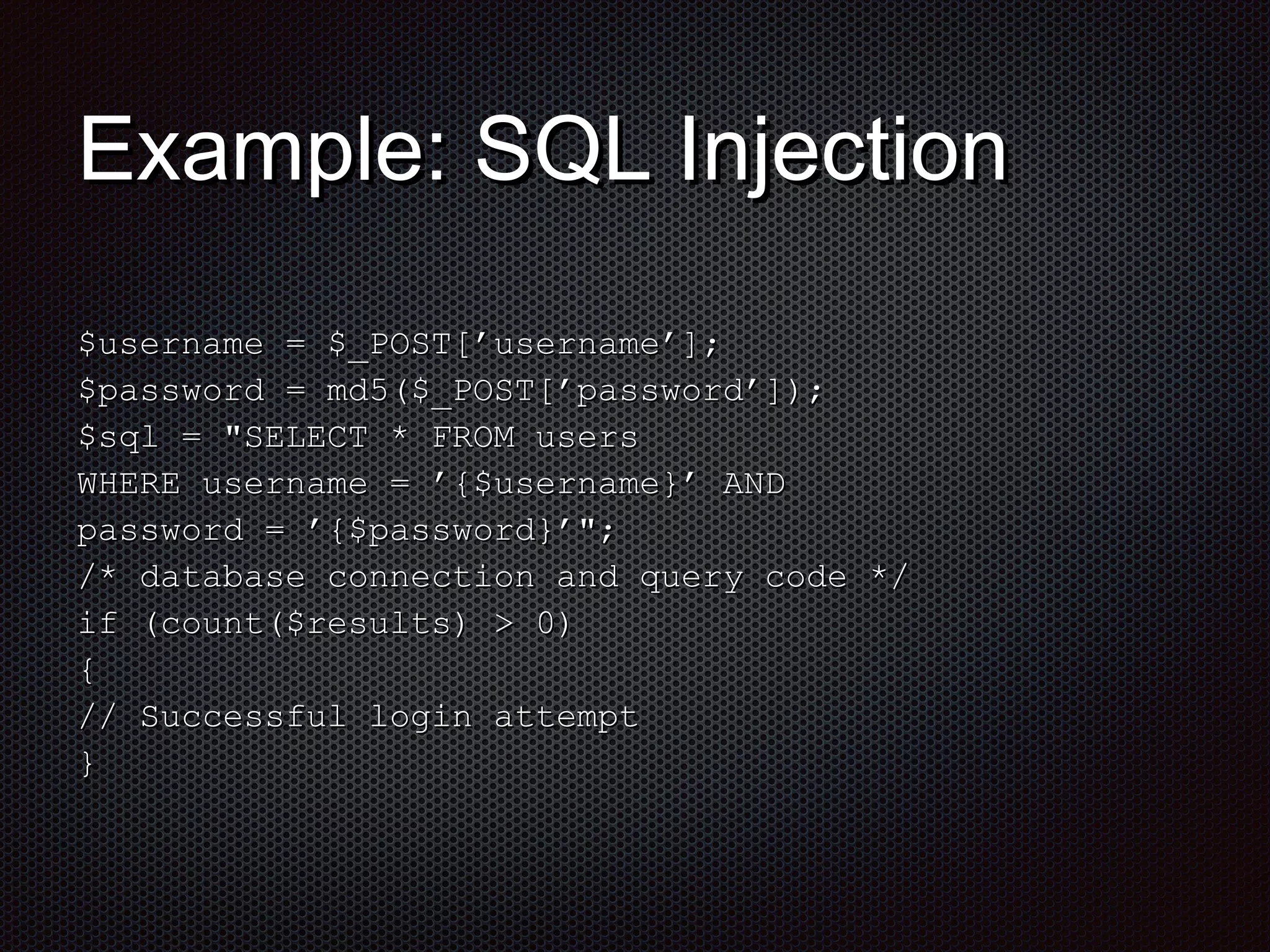EExxaammppllee:: SSQQLL IInnjjeeccttiioonn 
$$uusseerrnnaammee == $$__PPOOSSTT[[’’uusseerrnnaammee’’]];; 
$$ppaasssswwoorrdd == mmdd55(($$__PPOOSSTT[[’’ppaasssswwoorrdd’’]]));; 
$$ssqqll == ""SSEELLEECCTT ** FFRROOMM uusseerrss 
WWHHEERREE uusseerrnnaammee == ’’{{$$uusseerrnnaammee}}’’ ANNDD 
ppaasssswwoorrdd == ’’{{$$ppaasssswwoorrdd}}’’"";; 
/** ddaattaabbaassee ccoonnnneeccttiioonn aanndd qquueerryy ccooddee **/ 
iiff ((ccoouunntt(($$rreessuullttss)) >> 00)) 
{{ 
// SSuucccceessssffuull llooggiinn aatttteemmpptt 
}} 
 