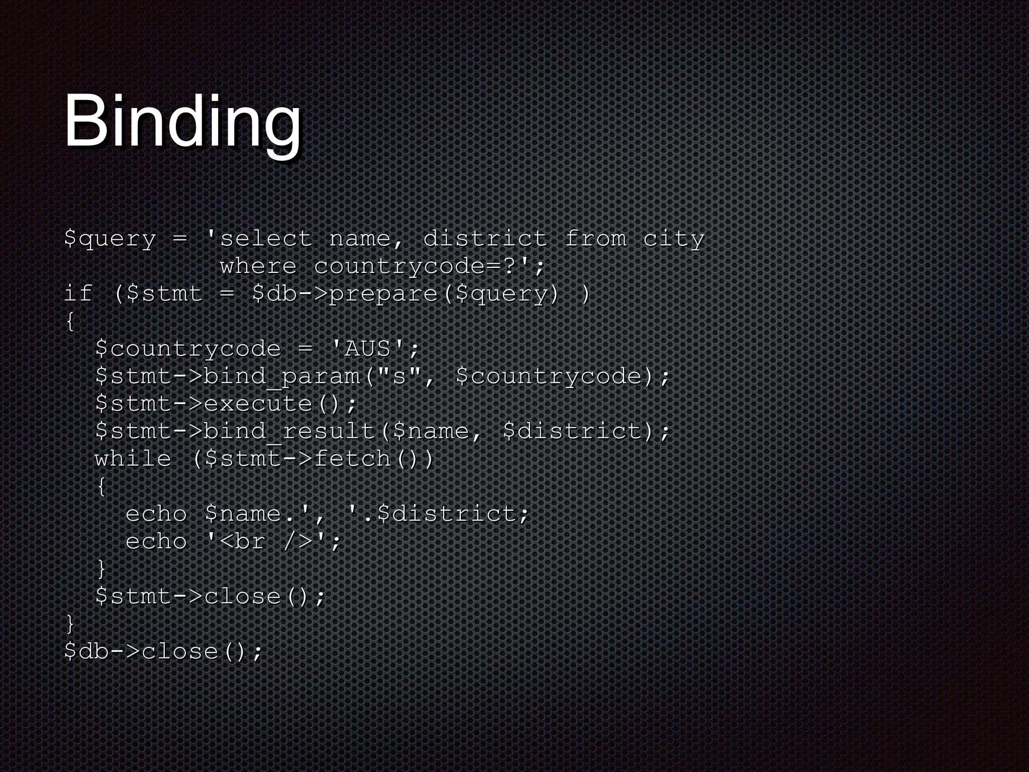 BBiinnddiinngg 
$$qquueerryy == ''sseelleecctt nnaammee,, ddiissttrriicctt ffrroomm cciittyy 
wwhheerree ccoouunnttrryyccooddee==??'';; 
iiff (($$ssttmmtt == $$ddbb-->>pprreeppaarree(($$qquueerryy)) )) 
{{ 
$$ccoouunnttrryyccooddee == ''AUUSS'';; 
$$ssttmmtt-->>bbiinndd__ppaarraamm((""ss"",, $$ccoouunnttrryyccooddee));; 
$$ssttmmtt-->>eexxeeccuuttee(());; 
$$ssttmmtt-->>bbiinndd__rreessuulltt(($$nnaammee,, $$ddiissttrriicctt));; 
wwhhiillee (($$ssttmmtt-->>ffeettcchh(()))) 
{{ 
eecchhoo $$nnaammee..'',, ''..$$ddiissttrriicctt;; 
eecchhoo ''<<bbrr />>'';; 
}} 
$$ssttmmtt-->>cclloossee(());; 
}} 
$$ddbb-->>cclloossee(());; 
 