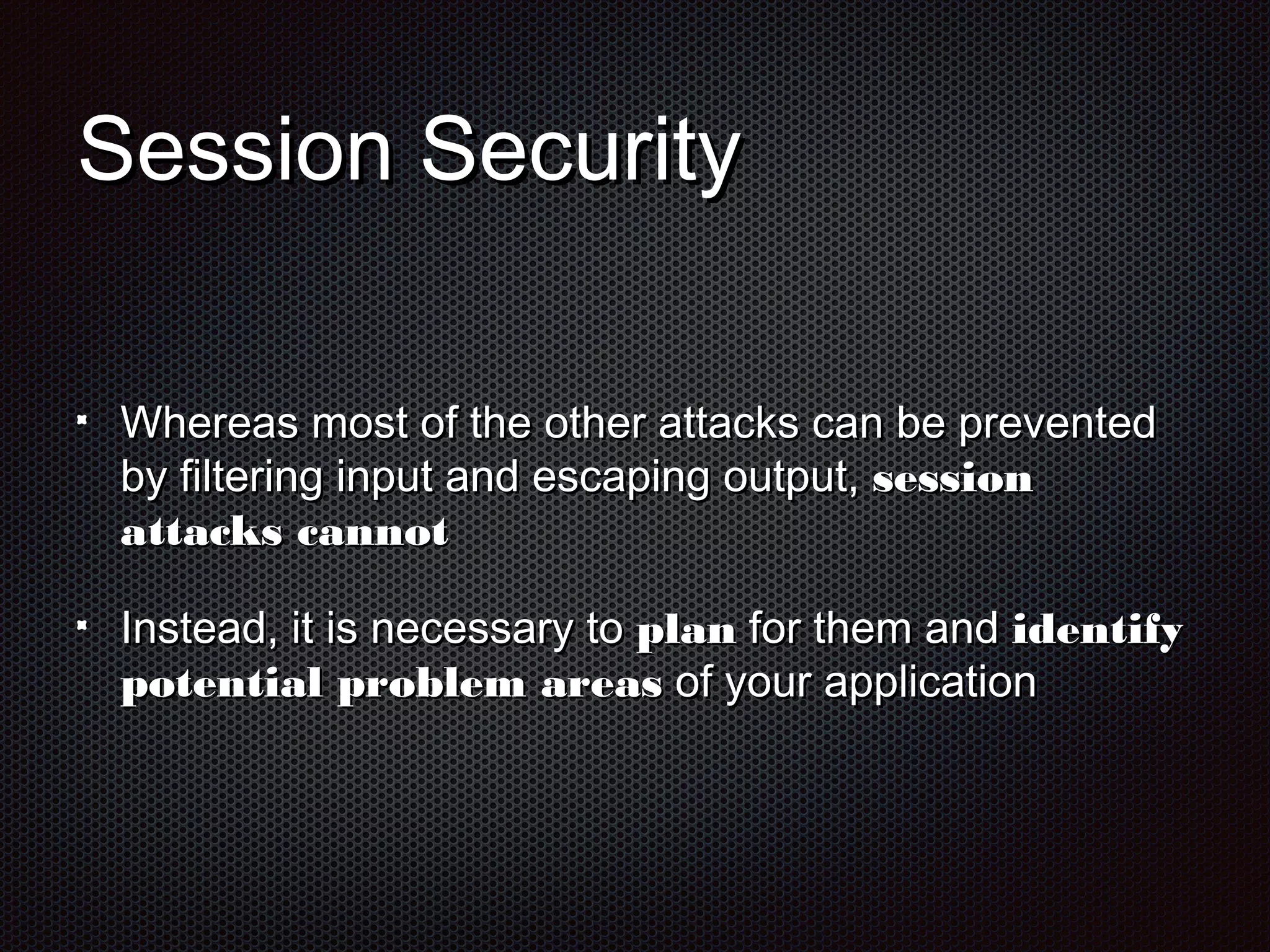 SSeessssiioonn SSeeccuurriittyy 
WWhheerreeaass mmoosstt ooff tthhee ootthheerr aattttaacckkss ccaann bbee pprreevveenntteedd 
bbyy ffiilltteerriinngg iinnppuutt aanndd eessccaappiinngg oouuttppuutt,, sseessssiioonn 
aattttaacckkss ccaannnnoott 
IInnsstteeaadd,, iitt iiss nneecceessssaarryy ttoo ppllaann ffoorr tthheemm aanndd iiddeennttiiffyy 
ppootteennttiiaall pprroobblleemm aarreeaass ooff yyoouurr aapppplliiccaattiioonn 
 