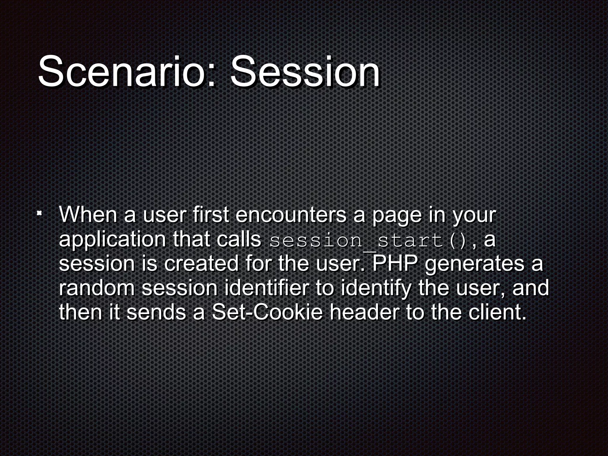 SScceennaarriioo:: SSeessssiioonn 
WWhheenn aa uusseerr ffiirrsstt eennccoouunntteerrss aa ppaaggee iinn yyoouurr 
aapppplliiccaattiioonn tthhaatt ccaallllss sseessssiioonn__ssttaarrtt(()),, aa 
sseessssiioonn iiss ccrreeaatteedd ffoorr tthhee uusseerr.. PPHHPP ggeenneerraatteess aa 
rraannddoomm sseessssiioonn iiddeennttiiffiieerr ttoo iiddeennttiiffyy tthhee uusseerr,, aanndd 
tthheenn iitt sseennddss aa SSeett--CCooookkiiee hheeaaddeerr ttoo tthhee cclliieenntt.. 
 
