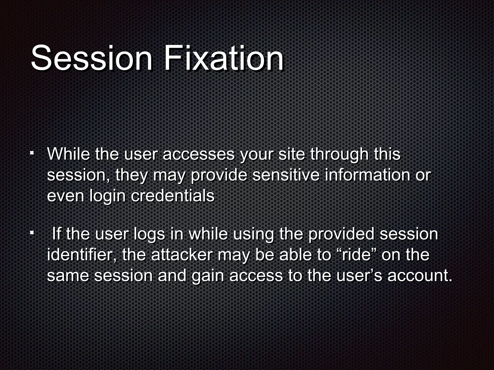 SSeessssiioonn FFiixxaattiioonn 
WWhhiillee tthhee uusseerr aacccceesssseess yyoouurr ssiittee tthhrroouugghh tthhiiss 
sseessssiioonn,, tthheeyy mmaayy pprroovviiddee sseennssiittiivvee iinnffoorrmmaattiioonn oorr 
eevveenn llooggiinn ccrreeddeennttiiaallss 
IIff tthhee uusseerr llooggss iinn wwhhiillee uussiinngg tthhee pprroovviiddeedd sseessssiioonn 
iiddeennttiiffiieerr,, tthhee aattttaacckkeerr mmaayy bbee aabbllee ttoo ““rriiddee”” oonn tthhee 
ssaammee sseessssiioonn aanndd ggaaiinn aacccceessss ttoo tthhee uusseerr’’ss aaccccoouunntt.. 
 