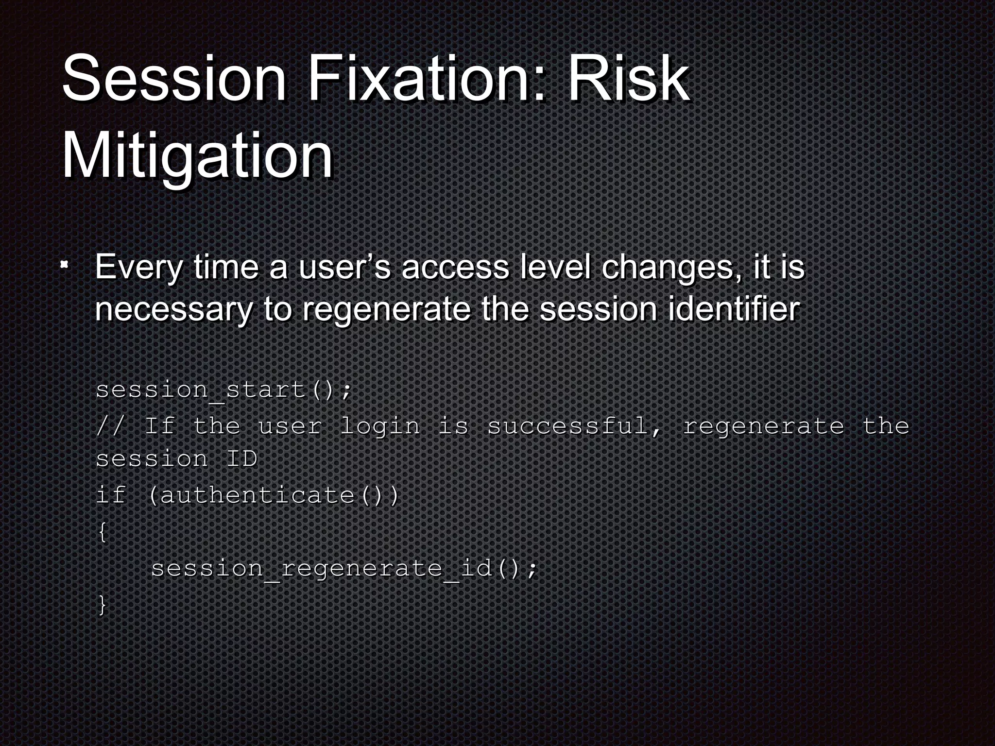 SSeessssiioonn FFiixxaattiioonn:: RRiisskk 
MMiittiiggaattiioonn 
EEvveerryy ttiimmee aa uusseerr’’ss aacccceessss lleevveell cchhaannggeess,, iitt iiss 
nneecceessssaarryy ttoo rreeggeenneerraattee tthhee sseessssiioonn iiddeennttiiffiieerr 
sseessssiioonn__ssttaarrtt(());; 
// IIff tthhee uusseerr llooggiinn iiss ssuucccceessssffuull,, rreeggeenneerraattee tthhee 
sseessssiioonn IIDD 
iiff ((aauutthheennttiiccaattee(()))) 
{{ 
sseessssiioonn__rreeggeenneerraattee__iidd(());; 
}} 
 